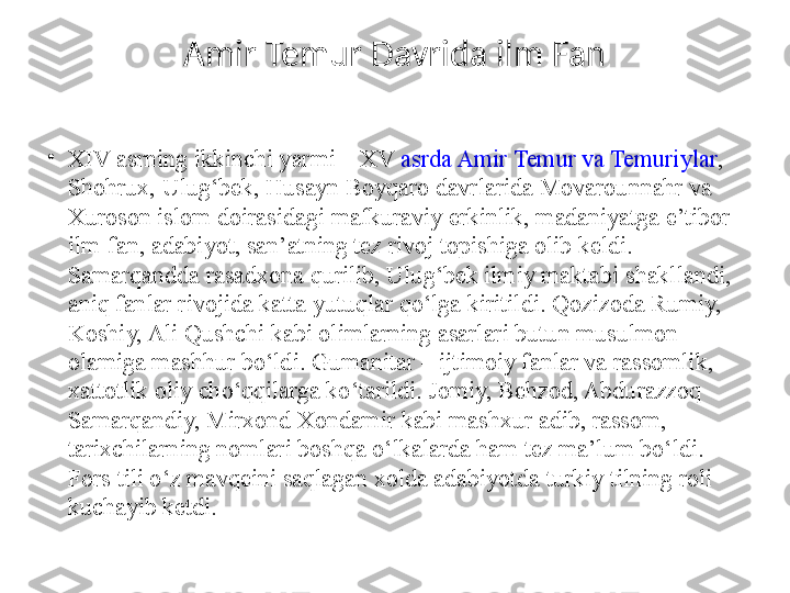 Amir Temur Davrida ilm Fan
•
XIV asrning ikkinchi yarmi – XV  asrda Amir Temur va Temuriylar , 
Shohrux, Ulug‘bek, Husayn Boyqaro davrlarida Movarounnahr va 
Xuroson islom doirasidagi mafkuraviy erkinlik, madaniyatga e’tibor 
ilm-fan, adabiyot, san’atning tez rivoj topishiga olib keldi. 
Samarqandda rasadxona qurilib, Ulug‘bek ilmiy maktabi shakllandi, 
aniq fanlar rivojida katta yutuqlar qo‘lga kiritildi. Qozizoda Rumiy, 
Koshiy, Ali Qushchi kabi olimlarning asarlari butun musulmon 
olamiga mashhur bo‘ldi. Gumanitar – ijtimoiy fanlar va rassomlik, 
xattotlik oliy cho‘qqilarga ko‘tarildi. Jomiy, Behzod, Abdurazzoq 
Samarqandiy, Mirxond Xondamir kabi mashxur adib, rassom, 
tarixchilarning nomlari boshqa o‘lkalarda ham tez ma’lum bo‘ldi. 
Fors tili o‘z mavqeini saqlagan xolda adabiyotda turkiy tilning roli 
kuchayib ketdi. 