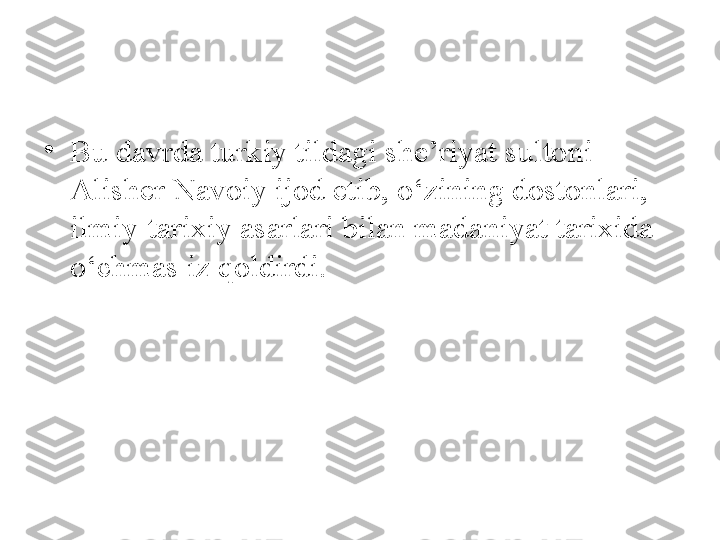 •
Bu davrda turkiy tildagi she’riyat sultoni 
Alisher Navoiy ijod etib, o‘zining dostonlari, 
ilmiy-tarixiy asarlari bilan madaniyat tarixida 
o‘chmas iz qoldirdi. 