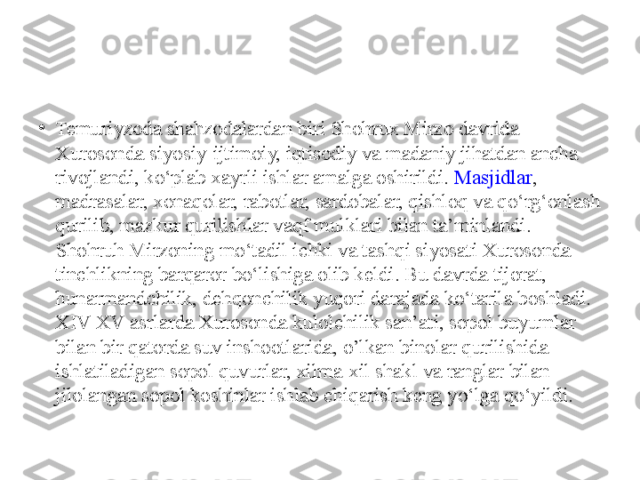 •
Temuriyzoda shahzodalardan biri Shohrux Mirzo davrida 
Xurosonda siyosiy-ijtimoiy, iqtisodiy va madaniy jihatdan ancha 
rivojlandi, ko‘plab xayrli ishlar amalga oshirildi.  Masjidlar , 
madrasalar, xonaqolar, rabotlar, sardobalar, qishloq va qo‘rg‘onlash 
qurilib, mazkur qurilishlar vaqf mulklari bilan ta’minlandi. 
Shohruh Mirzoning mo‘tadil ichki va tashqi siyosati Xurosonda 
tinchlikning barqaror bo‘lishiga olib keldi. Bu davrda tijorat, 
hunarmandchilik, dehqonchilik yuqori darajada ko‘tarila boshladi. 
XIV-XV asrlarda Xurosonda kulolchilik san’ati, sopol buyumlar 
bilan bir qatorda suv inshootlarida, o’lkan binolar qurilishida 
ishlatiladigan sopol quvurlar, xilma-xil shakl va ranglar bilan 
jilolangan sopol koshinlar ishlab chiqarish keng yo‘lga qo‘yildi. 