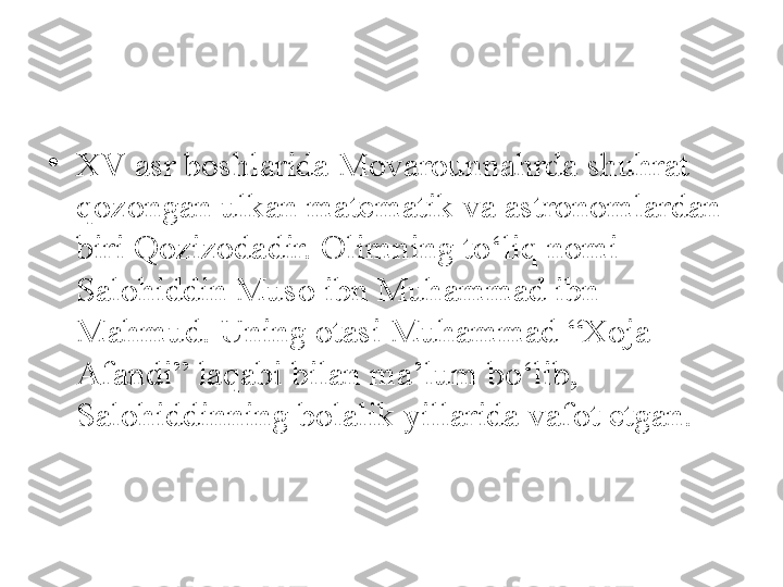 •
XV asr boshlarida Movarounnahrda shuhrat 
qozongan ulkan matematik va astronomlardan 
biri Qozizodadir. Olimning to‘liq nomi 
Salohiddin Muso ibn Muhammad ibn 
Mahmud. Uning otasi Muhammad “Xoja 
Afandi” laqabi bilan ma’lum bo‘lib, 
Salohiddinning bolalik yillarida vafot etgan. 