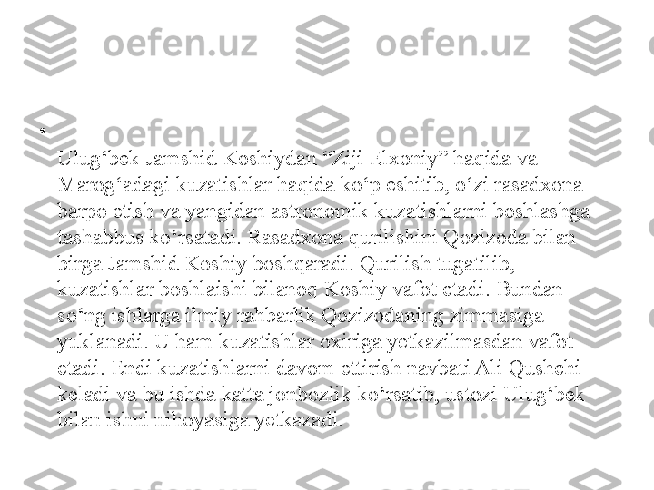 •
Ulug‘bek Jamshid Koshiydan “Ziji Elxoniy” haqida va 
Marog‘adagi kuzatishlar haqida ko‘p eshitib, o‘zi rasadxona 
barpo etish va yangidan astronomik kuzatishlarni boshlashga 
tashabbus ko‘rsatadi. Rasadxona qurilishini Qozizoda bilan 
birga Jamshid Koshiy boshqaradi. Qurilish tugatilib, 
kuzatishlar boshlaishi bilanoq Koshiy vafot etadi. Bundan 
so‘ng ishlarga ilmiy rahbarlik Qozizodaning zimmasiga 
yuklanadi. U ham kuzatishlar oxiriga yetkazilmasdan vafot 
etadi. Endi kuzatishlarni davom ettirish navbati Ali Qushchi 
keladi va bu ishda katta jonbozlik ko‘rsatib, ustozi Ulug‘bek 
bilan ishni nihoyasiga yetkazadi. 