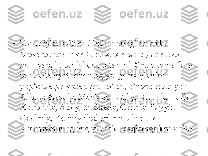 •
Temuriylar saltanati hukmronligi davrida 
Movarounnahr va Xurosonda badiiy adabiyot 
ham yangi bosqichda ko‘tarildi. Shu davrda fors-
tojik adabiyoti o‘zining yangi rivojlanish 
pog‘onasiga yerishgan bo‘lsa, o‘zbek adabiyoti 
Alisher Navoiy, Mavlono Lutfiy, Durbek, Hofiz 
Xorazmiy, Atoiy, Sakkokiy, Gadoiy, Sayyid 
Qosimiy, Yaqiniy ijodlari misolida o‘z 
taraqqiyotining eng yuksak bosqichiga ko‘tarildi. 