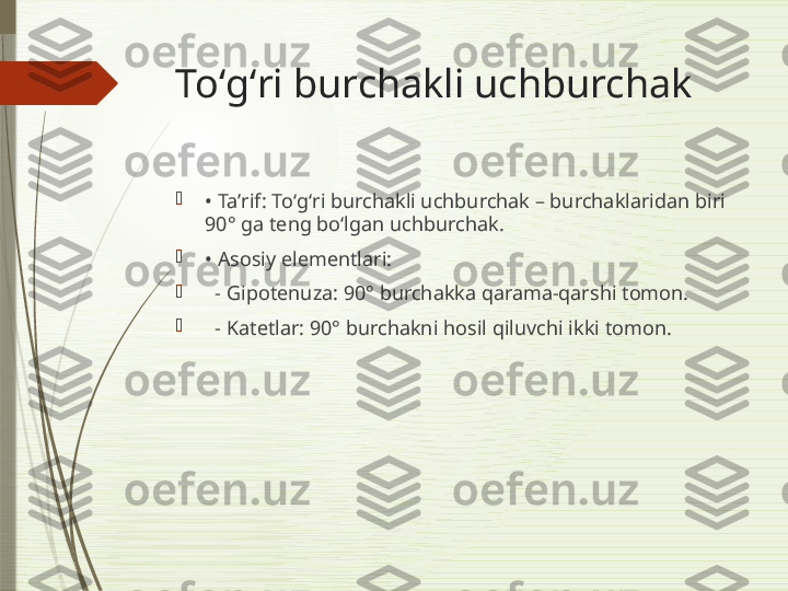 Toʻgʻri burchakli uchburchak

•  Taʼrif: Toʻgʻri burchakli uchburchak – burchaklaridan biri 
90° ga teng bo‘lgan uchburchak.

•  Asosiy elementlari:

   - Gipotenuza: 90° burchakka qarama-qarshi tomon.

   - Katetlar: 90° burchakni hosil qiluvchi ikki tomon.              