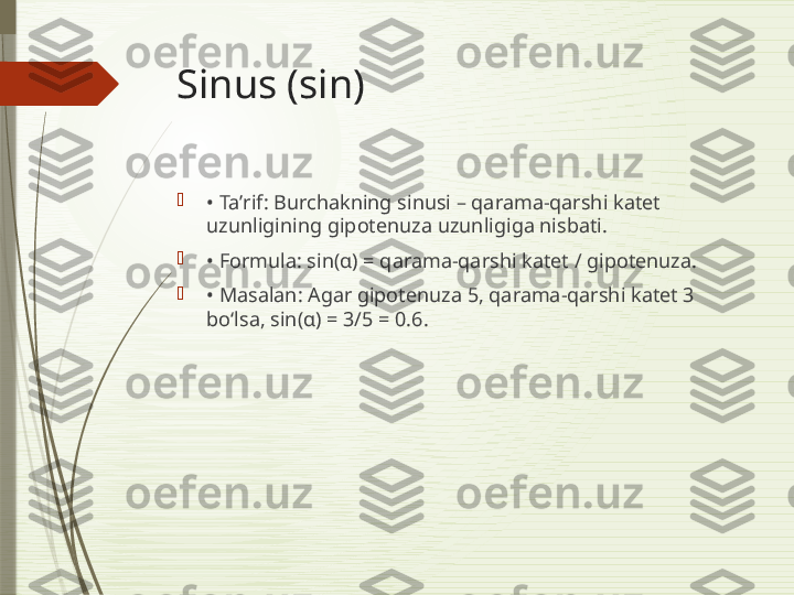 Sinus (sin)

•  Taʼrif: Burchakning sinusi – qarama-qarshi katet 
uzunligining gipotenuza uzunligiga nisbati.

•  Formula: sin(α) = qarama-qarshi katet / gipotenuza.

•  Masalan: Agar gipotenuza 5, qarama-qarshi katet 3 
bo‘lsa, sin(α) = 3/5 = 0.6.              