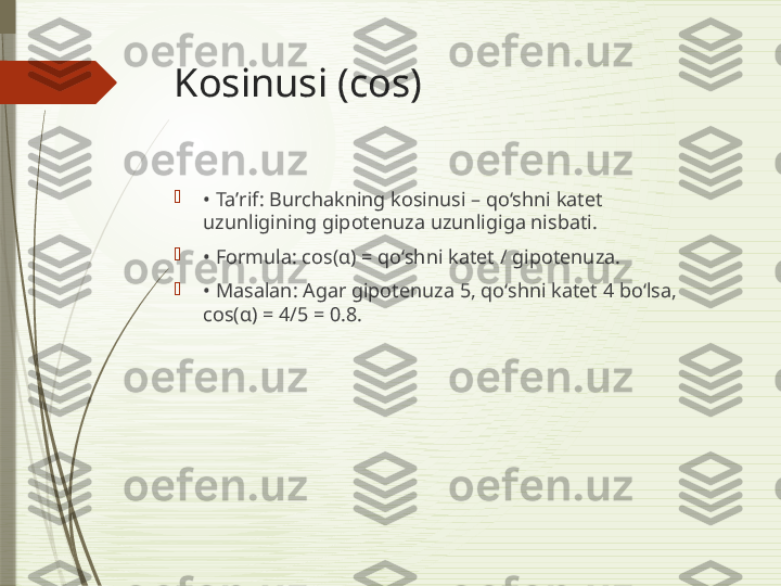 Kosinusi (cos)

•  Taʼrif: Burchakning kosinusi – qo‘shni katet 
uzunligining gipotenuza uzunligiga nisbati.

•  Formula: cos(α) = qo‘shni katet / gipotenuza.

•  Masalan: Agar gipotenuza 5, qo‘shni katet 4 bo‘lsa, 
cos(α) = 4/5 = 0.8.              