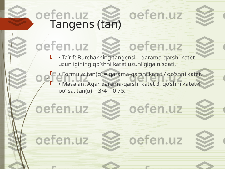 Tangens (tan)

•  Taʼrif: Burchakning tangensi – qarama-qarshi katet 
uzunligining qo‘shni katet uzunligiga nisbati.

•  Formula: tan(α) = qarama-qarshi katet / qo‘shni katet.

•  Masalan: Agar qarama-qarshi katet 3, qo‘shni katet 4 
bo‘lsa, tan(α) = 3/4 = 0.75.              