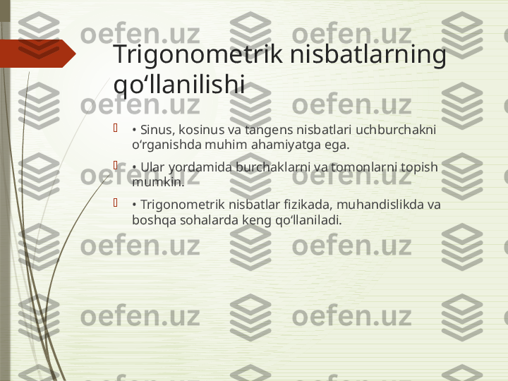 Trigonometrik nisbatlarning 
qoʻllanilishi

•  Sinus, kosinus va tangens nisbatlari uchburchakni 
o‘rganishda muhim ahamiyatga ega.

•  Ular yordamida burchaklarni va tomonlarni topish 
mumkin.

•  Trigonometrik nisbatlar fizikada, muhandislikda va 
boshqa sohalarda keng qo‘llaniladi.              