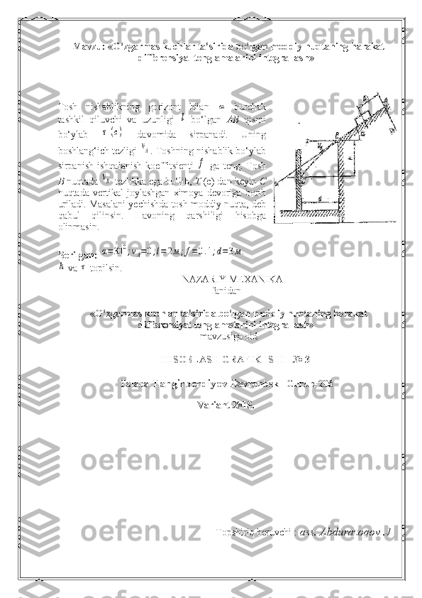 Mavzu:  « O‘zgarmas kuchlar ta’sirida bo‘lgan moddiy nuqtaning harakat
differensiyal tenglamalarini integrallash »
 
Tosh   nishablikning   gorizont   bilan  α   burchak
tashkil   qiluvchi   va   uzunligi  	
l   bo‘lgan   AB   qismi
bo‘ylab  	
τ	(c)   davomida   sirpanadi.   Uning
boshlang‘ich tezligi  	
vA . Toshning nishablik bo‘ylab
sirpanish   ishqalanish   koeffitsienti  	
f   ga   teng.   Tosh
B  nuqtada 	
vB  tezlikka ega bo‘lib,  T  (c ) dan keyin  C
nuqtada   vertikal   joylashgan   ximoya   devoriga   borib
uriladi.   Masalani yechishda tosh moddiy nuqta, deb
qabul   qilinsin.   Havoning   qarshiligi   hisobga
olinmasin.
Berilgan:  
α=30	0;vA=	0;l=	2м	;f=0.1;d=3м.	
h
  va  	τ  topilsin .
 NAZARIY MEXANIKA
fanidan
«O‘zgarmas kuchlar ta’sirida bo‘lgan moddiy nuqtaning harakat
differensiyal tenglamalarini integrallash»
mavzusiga oid
HISOBLASH GRAFIK ISHI– № 3
Talaba  Tangirberdiyev D avronbek    Guruh -206
 
Variant   № 18 .
Topshiriq beruvchi :  ass.  Abdurazoqov .J 