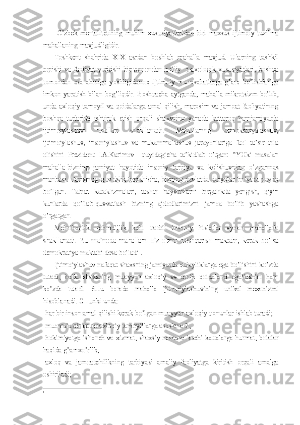   O’zbek   mentalitetining   muhim   xususiyatlaridan   biri-maxsus   ijtimoiy   tuzilma
mahallaning mavjudligidir.
Toshkent   shahrida   XIX   asrdan   boshlab   mahalla   mavjud.   Ularning   tashkil
topishi  va faoliyat yuritishi  bir  tomondan milliy-  psixologik xususiyatlari, boshqa
tomondan   esa   aholiga   yoshligidanoq   ijtimoiy   munosabatlarga   g’arq   bo’lishlariga
imkon yaratish  bilan bog’liqdir.  Boshqacha   aytganda,  mahalla mikrotsizm   bo’lib,
unda axloqiy  tamoyil  va  qoidalarga amal  qilish,  marosim  va  jamoat   faoliyatining
boshqa   turlarida   ishtirok   etish   orqali   shaxsning   yanada   kattaroq   hamjamiyatda
ijtimoiylashuvi   usullari   shakllanadi.   Mahallaning   demokratiyalashuv,
ijtimoiylashuv,   insoniylashuv   va   mukammallashuv   jarayonlariga   faol   ta’sir   qila
olishini   Prezident   I.A.Karimov     quyidagicha   ta’kidlab   o’tgan:   “YOki   masalan
mahalla-bizning   jamiyat   hayotida   insoniy   tarbiya   va   kelishuvning   o’zgarmas
manbasi. Tarixning guvohlik berishicha, bizning davlatda daryolar bo’yida paydo
bo’lgan.   Tabiat   kataklizmalari,   tashqi   hayvonlarni   birgalikda   yengish,   qiyin
kunlarda   qo’llab-quvvatlash   bizning   ajdodlarimizni   jamoa   bo’lib   yashashga
o’rgatgan.
Mehribonlik,   rahmdillik   kabi   qadrli   insoniy   hislatlar   aynan   mahallada
shakllanadi.   Bu   ma’noda   mahallani   o’z-o’zini   boshqarish   maktabi,   kerak   bo’lsa
demokratiya maktabi desa bo’ladi 1
.
Ijtimoiylashuv nafaqat shaxsning jamiyatda qulayliklarga ega bo’lishini ko’zda
tutadi,   balki   shaxsning   muayyan   axloqiy   va   etnik   qoidalarni   egallashini   ham
ko’zda   tutadi.   SHu   borada   mahalla   ijtimoiylashuvining   unikal   mexanizmi
hisoblanadi. CHunki unda:
-har bir inson amal qilishi kerak bo’lgan muayyan axloqiy qonunlar ishlab turadi;
-muomala bir qator axloqiy tamoyillarga asoslanadi;
-hokimiyatga ishonch va xizmat, shaxsiy namuna kuchi kattalarga hurmat, bolalar
haqida g’amxo’rlik;
-axloq   va   jamoatchilikning   tarbiyasi   amaliy   faoliyatga   kiritish   orqali   amalga
oshiriladi;
1
  