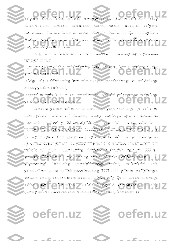 bo’yicha   ishlarni   tashkil   qilishda   namoyon   bo’ladi.   Bunaqa   ishlarning   asosiy
turlari-ariqlarni   tozalash,   daraxtlarni   kesish,   axlatni   chiqarish   bo’yicha
hasharlardir.   Bunaqa   tadbirlar   asosan   Navro’z,   Ramazon,   Qurbon   hayitlari,
Mustaqillik kunlari oldidan o’tkaziladi. Hashar yo’li bilan uylar, klublar, oshxona,
masjidlar bunyod etilmoqda.
Eng muhim an’analardan biri mehr-muruvvat bo’lib, u quyidagi qiyofalarda
namoyon bo’ladi:
-jamoaning   g’amxo’rligi,   qo’shnilarning   kasal,   keksa   va   kam   ta’minlanganlariga
yordam ko’rsatishadi;
-o’ziga   to’q   kishilarlarning   kam   ta’minlangan   qarindoshlariga   va   qo’shnilarga
moddiy yordam berishlari;
-oqsoqol   va   mahalla   qo’mitasi   tomonidan   boquvchisini   yo’qotgan   va   qariyalarga
yordam ko’rsatishi va boshqalar.
Jamoada   yordam   ko’rsatish   an’anasi   hozir   yangi   shakllarga   ega   bo’ldi   va
hokimiyatlar,   mahalla   qo’mitalarning   asosiy   vazifasiga   aylandi.   Respublika
Prezidentining   (1994   yil   23   avgust)   “Aholining   kam   ta’minlangan   qatlamlarini
ijtimoiy  himoyasini   kuchaytirish   chora-tadbirlari” 3
  haqidagi   farmoni  bilan  aholini
ijtimoiy himoya qilishning yangi turi joriy qilindi: kam ta’minlangan oilalarga har
oy  ko’rsatiladigan   yordam.   Bu   yordamning   yangiligi   shundaki   oilalar   taqsimotini
mahalla   hal   qiladi.   Fuqarolarning   o’zini-o’zi   boshqarish   organlari   1999   yil
yanvarda   O’zbekiston   Prezidentining   hamda   Vazirlar   Mahkamasining   2002-
yilyanvardagi   “Aholining   ijtimoiyhimoyaga   muhtoj   qatlamlarini   aniq
yo’naltirilgan   tarzda   qo’llab-quvvatlashining   2002-2003   yillarda   mo’ljallangan
dasturini   amalga   oshirish   chora-tadbirlari   to’g’risida”gi   Qarori   talablarini   amalga
oshirmoqdalar.     “Fuqarolarni   o’z-o’zini   boshqarish   organlarining   aholining
ijtimoiy qo’llab-quvvatlanishini ta’minlash” to’g’risidagi farmoni chiqdi
3 