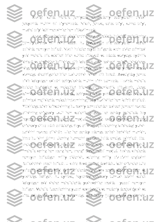 Xozirgi   kunda   mahalla   jamiyatda   etnomadaniy   qadriyatlarni   tiklash
jarayonida   muhim   rol   o’ynamoqda.   Nikoh,   janoza,   aqiqa   to’yi,   sunnat   to’yi,
muchal to’yi kabi marosimlar ham o’tkazilmoqda.
Bozor   munosabatlarini   shakllantirishning   murakkab   holatida   mahallaning
ijtimoiylashtiruv   roli   oshib   ketadi.   Bu   avvalambor   oila   qadriyatlarini   saqlab
qolishda namoyon bo’ladi. Nizoli  holatlar paydo bo’lganda xotin-qizlar  qo’mitasi
yoki   mahalla   oila   vakillari   bilan   suhbat   o’tkazadi   va   odatda   vaziyatga   oydinlik
kiritadi   va   ajralishlar   bo’lishiga   olib   keladi.   Bundan   tashqari   mahalla   ishsizlarga
ishga   joylashishlariga,   militsiya   hodimlariga   tartibni   saqlashda   yordam   beradi,
xizmatga   chaqirilganlar   bilan   tushuntirish   ishlari   olib   boradi.   Avvalgiday   jamoa
o’sib   kelayotgan   avlodni   tarbiyalashda   muhim   o’rin   tutmoqda.   Hozirda   mahalla
bolalar   bog’chalari   va   maktablari   bilan   yaqin   hamkorlik   olib   borib,   ularga
ta’mirlash   ishlarini   olib   borishda,   tarbiya   ishlarida   yordam   ko’rsatadi.   Mahalla
qo’mitasi majlislarida maktab intizomining jiddiy buzilishlari ham ko’rib chiqiladi.
YOshlarga ta’sir ko’rsatishning bu rasmiy tarmoqlaridan tashqari jamoani nazorat
qilishning   an’anaviy   usuli   ham   saqlanib   qolgan.   Har   qanday   mahallada   boy
hayotiy   tajribaga   ega   odamlar   mavjud.   Ularning   asosiy   vazifasi   aholining
an’anaviy ahloq-odob qoidalariga rioya qilishlarini, bolalarning ko’chadagi yurish-
turishini   nazorat   qilishdir.   Ular   har   qanday   odamga   tanbeh   berishlari   mumkin,
biroq   bu   ishni   doimo   ularning   hurmatini   saqlagan   holda   amalga   oshiriladi.   Ota-
onalarning     bunday   munosabatni   qadrlashitaqsinga   sazovor.   SHuning   uchun
“mahalla sening ham otang ham, onang” degan maqol mavjud. Boshqa sohalarda
namoyon   bo’ladigan   milliy   tiklanish,   xalqning   milliy   o’z-o’zini   anglashni
faollashtirish   orqali   bo’ladi.   U  sobiq   Sovet   ittifoqi   davridabu  kabi   an’analar   tuliq
yo’qolib   ketmagan,   balki   ayrim   oilalarda   o’zigi   xos   tarzda   saqlanib   qolgan   va
yoshlarga   berilgan.   Bu   ayniqsa,   hayotning   an’anaviy   turmush   tarzini   saqlab
kelayotgan   eski   shahar   mahallalarida   yashovchilar   orasida     yaqqol   namoyon
bo’lgan. Mahalla fuqarolarining yuqori savodxonlik va madaniy darajasi (yosh va
o’rta   avlod,   o’rta   yoki   oliy   ma’lumotga   ega)   badiiy   ijodning   keng   rivojlanishi, 