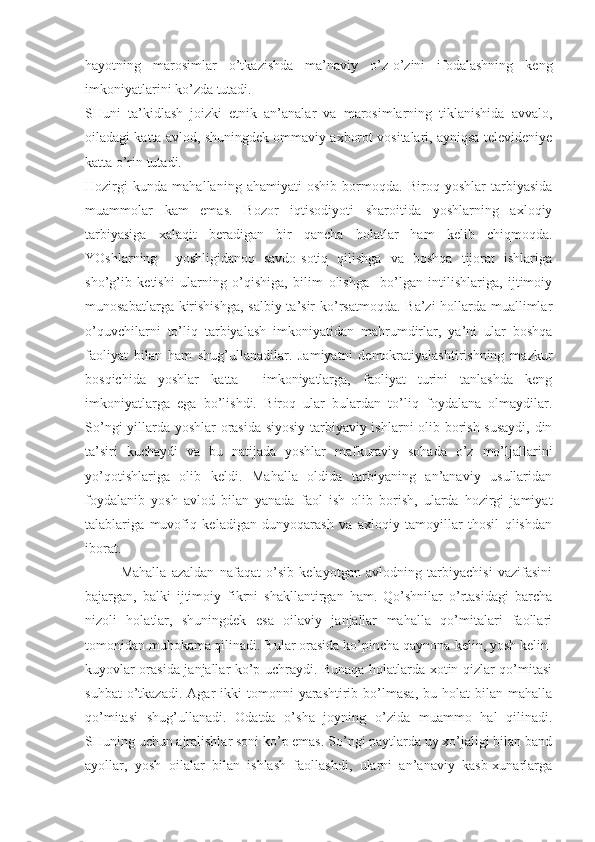 hayotning   marosimlar   o’tkazishda   ma’naviy   o’z-o’zini   ifodalashning   keng
imkoniyatlarini ko’zda tutadi.
SHuni   ta’kidlash   joizki   etnik   an’analar   va   marosimlarning   tiklanishida   avvalo,
oiladagi katta avlod, shuningdek ommaviy axborot vositalari, ayniqsa televideniye
katta o’rin tutadi.
Hozirgi   kunda   mahallaning   ahamiyati   oshib   bormoqda.   Biroq   yoshlar   tarbiyasida
muammolar   kam   emas.   Bozor   iqtisodiyoti   sharoitida   yoshlarning   axloqiy
tarbiyasiga   xalaqit   beradigan   bir   qancha   holatlar   ham   kelib   chiqmoqda.
YOshlarning     yoshligidanoq   savdo-sotiq   qilishga   va   boshqa   tijorat   ishlariga
sho’g’ib   ketishi   ularning   o’qishiga,   bilim   olishga     bo’lgan   intilishlariga,   ijtimoiy
munosabatlarga kirishishga, salbiy ta’sir ko’rsatmoqda. Ba’zi  hollarda muallimlar
o’quvchilarni   to’liq   tarbiyalash   imkoniyatidan   mahrumdirlar,   ya’ni   ular   boshqa
faoliyat   bilan   ham   shug’ullanadilar.   Jamiyatni   demokratiyalashtirishning   mazkur
bosqichida   yoshlar   katta     imkoniyatlarga,   faoliyat   turini   tanlashda   keng
imkoniyatlarga   ega   bo’lishdi.   Biroq   ular   bulardan   to’liq   foydalana   olmaydilar.
So’ngi yillarda yoshlar orasida siyosiy-tarbiyaviy ishlarni olib borish susaydi, din
ta’siri   kuchaydi   va   bu   natijada   yoshlar   mafkuraviy   sohada   o’z   mo’ljallarini
yo’qotishlariga   olib   keldi.   Mahalla   oldida   tarbiyaning   an’anaviy   usullaridan
foydalanib   yosh   avlod   bilan   yanada   faol   ish   olib   borish,   ularda   hozirgi   jamiyat
talablariga   muvofiq   keladigan   dunyoqarash   va   axloqiy   tamoyillar   thosil   qlishdan
iborat.
Mahalla   azaldan   nafaqat   o’sib   kelayotgan   avlodning   tarbiyachisi   vazifasini
bajargan,   balki   ijtimoiy   fikrni   shakllantirgan   ham.   Qo’shnilar   o’rtasidagi   barcha
nizoli   holatlar,   shuningdek   esa   oilaviy   janjallar   mahalla   qo’mitalari   faollari
tomonidan muhokama qilinadi. Bular orasida ko’pincha qaynona-kelin, yosh kelin-
kuyovlar orasida janjallar ko’p uchraydi. Bunaqa holatlarda xotin-qizlar qo’mitasi
suhbat  o’tkazadi.  Agar  ikki   tomonni   yarashtirib  bo’lmasa,   bu  holat   bilan  mahalla
qo’mitasi   shug’ullanadi.   Odatda   o’sha   joyning   o’zida   muammo   hal   qilinadi.
SHuning uchun ajralishlar soni ko’p emas. So’ngi paytlarda uy xo’jaligi bilan band
ayollar,   yosh   oilalar   bilan   ishlash   faollashdi,   ularni   an’anaviy   kasb-xunarlarga 