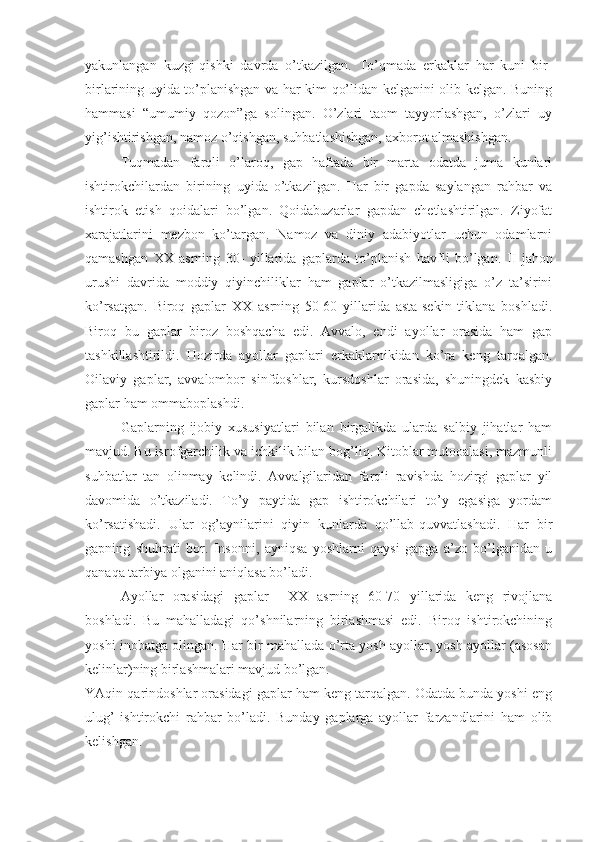 yakunlangan   kuzgi-qishki   davrda   o’tkazilgan.   To’qmada   erkaklar   har   kuni   bir-
birlarining uyida to’planishgan va har kim qo’lidan kelganini olib kelgan. Buning
hammasi   “umumiy   qozon”ga   solingan.   O’zlari   taom   tayyorlashgan,   o’zlari   uy
yig’ishtirishgan, namoz o’qishgan, suhbatlashishgan, axborot almashishgan.
Tuqmadan   farqli   o’laroq,   gap   haftada   bir   marta   odatda   juma   kunlari
ishtirokchilardan   birining   uyida   o’tkazilgan.   Har   bir   gapda   saylangan   rahbar   va
ishtirok   etish   qoidalari   bo’lgan.   Qoidabuzarlar   gapdan   chetlashtirilgan.   Ziyofat
xarajatlarini   mezbon   ko’targan.   Namoz   va   diniy   adabiyotlar   uchun   odamlarni
qamashgan   XX   asrning   30-   yillarida   gaplarda   to’planish   havfli   bo’lgan.   II   jahon
urushi   davrida   moddiy   qiyinchiliklar   ham   gaplar   o’tkazilmasligiga   o’z   ta’sirini
ko’rsatgan.   Biroq   gaplar   XX   asrning   50-60   yillarida   asta-sekin   tiklana   boshladi.
Biroq   bu   gaplar   biroz   boshqacha   edi.   Avvalo,   endi   ayollar   orasida   ham   gap
tashkillashtirildi.   Hozirda   ayollar   gaplari   erkaklarnikidan   ko’ra   keng   tarqalgan.
Oilaviy   gaplar,   avvalombor   sinfdoshlar,   kursdoshlar   orasida,   shuningdek   kasbiy
gaplar ham ommaboplashdi.
Gaplarning   ijobiy   xususiyatlari   bilan   birgalikda   ularda   salbiy   jihatlar   ham
mavjud. Bu isrofgarchilik va ichkilik bilan bog’liq. Kitoblar mutooalasi, mazmunli
suhbatlar   tan   olinmay   kelindi.   Avvalgilaridan   farqli   ravishda   hozirgi   gaplar   yil
davomida   o’tkaziladi.   To’y   paytida   gap   ishtirokchilari   to’y   egasiga   yordam
ko’rsatishadi.   Ular   og’aynilarini   qiyin   kunlarda   qo’llab-quvvatlashadi.   Har   bir
gapning   shuhrati   bor.   Insonni,   ayniqsa   yoshlarni   qaysi   gapga   a’zo   bo’lganidan   u
qanaqa tarbiya olganini aniqlasa bo’ladi.
Ayollar   orasidagi   gaplar     XX   asrning   60-70   yillarida   keng   rivojlana
boshladi.   Bu   mahalladagi   qo’shnilarning   birlashmasi   edi.   Biroq   ishtirokchining
yoshi inobatga olingan. Har bir mahallada o’rta yosh ayollar, yosh ayollar (asosan
kelinlar)ning birlashmalari mavjud bo’lgan.
YAqin qarindoshlar orasidagi gaplar ham keng tarqalgan. Odatda bunda yoshi eng
ulug’   ishtirokchi   rahbar   bo’ladi.   Bunday   gaplarga   ayollar   farzandlarini   ham   olib
kelishgan. 