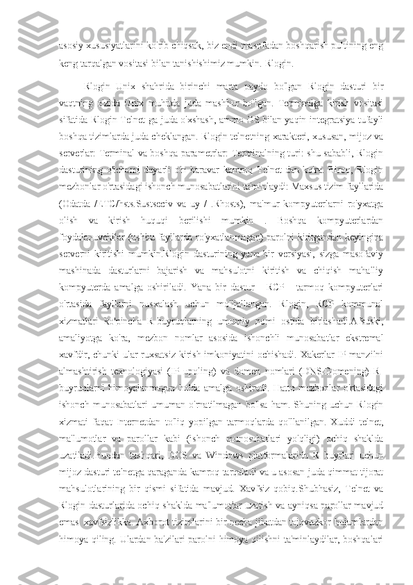 asosiy xususiyatlarini ko'rib chiqsak, biz endi masofadan boshqarish pultining eng
keng tarqalgan vositasi bilan tanishishimiz mumkin.   Rlogin.
Rlogin   Unix   shahrida   birinchi   marta   paydo   bo'lgan   Rlogin   dasturi   bir
vaqtning   o'zida   Unix   muhitda   juda   mashhur   bo'lgan.   Terminalga   kirish   vositasi
sifatida Rlogin Telnet-ga juda o'xshash, ammo OS bilan yaqin integratsiya tufayli
boshqa tizimlarda juda cheklangan. Rlogin telnetning xarakteri, xususan, mijoz va
serverlar: Terminal va boshqa parametrlar: Terminalning turi: shu sababli, Rlogin
dasturining   o'lchami   deyarli   o'n   baravar   kamroq   Telnet-dan   ko'ra.   Biroq,   Rlogin
mezbonlar o'rtasidagi ishonch munosabatlarini ta'minlaydi: Maxsus tizim fayllarida
(Odatda   /ETC/hsts.Sustseciv   va   uy   /   .Rhosts),   ma'mur   kompyuterlarni   ro'yxatga
olish   va   kirish   huquqi   berilishi   mumkin   .   Boshqa   kompyuterlardan
foydalanuvchilar  (ushbu fayllarda ro'yxatlanmagan) parolni  kiritgandan keyingina
serverni   kiritishi   mumkin.Rlogin   dasturining   yana   bir   versiyasi,   sizga   masofaviy
mashinada   dasturlarni   bajarish   va   mahsulotni   kiritish   va   chiqish   mahalliy
kompyuterda   amalga   oshiriladi.   Yana   bir   dastur   -   RCP   -   tarmoq   kompyuterlari
o'rtasida   fayllarni   nusxalash   uchun   mo'ljallangan.   Rlogin,   RCP   kommunal
xizmatlari   ko'pincha   R-buyruqlarning   umumiy   nomi   ostida   birlashadi.Afsuski,
amaliyotga   ko'ra,   mezbon   nomlar   asosida   ishonchli   munosabatlar   ekstremal
xavfdir, chunki  ular ruxsatsiz  kirish imkoniyatini  ochishadi. Xakerlar  IP-manzilni
almashtirish   texnologiyasi   (IP   upoling)   va   domen   nomlari   (DNS-Domening)   R-
buyruqlarni   himoyalanmagan   holda   amalga   oshiradi.   Hatto   mezbonlar   o'rtasidagi
ishonch   munosabatlari   umuman   o'rnatilmagan   bo'lsa   ham.   Shuning   uchun   Rlogin
xizmati   faqat   Internetdan   to'liq   yopilgan   tarmoqlarda   qo'llanilgan.   Xuddi   telnet,
ma'lumotlar   va   parollar   kabi   (ishonch   munosabatlari   yo'qligi)   ochiq   shaklda
uzatiladi.Bundan   tashqari,   DOS   va   Windows   platformalarida   R   buyrlari   uchun
mijoz dasturi telnetga qaraganda kamroq tarqaladi va u asosan juda qimmat tijorat
mahsulotlarining   bir   qismi   sifatida   mavjud.   Xavfsiz   qobiq.Shubhasiz,   Telnet   va
Rlogin dasturlarida ochiq shaklda ma'lumotlar uzatish va ayniqsa parollar mavjud
emas     xavfsizlikka. Axborot tizimlarini bir necha jihatdan tajovuzkor hujumlardan
himoya qiling. Ulardan ba'zilari parolni himoya qilishni ta'minlaydilar, boshqalari 