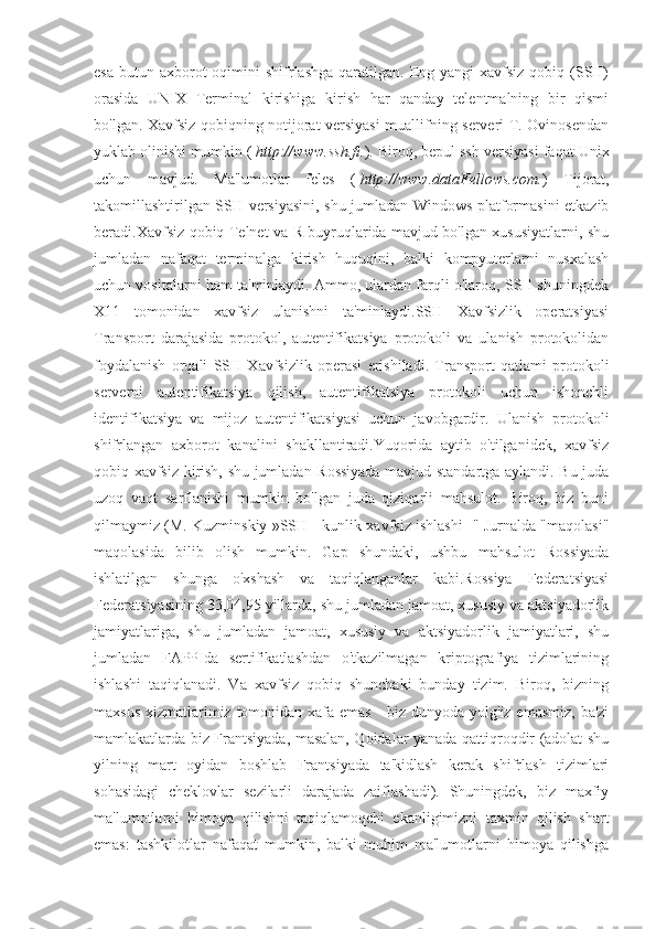 esa  butun  axborot   oqimini   shifrlashga   qaratilgan.  Eng yangi   xavfsiz  qobiq  (SSH)
orasida   UNIX   Terminal   kirishiga   kirish   har   qanday   telentmalning   bir   qismi
bo'lgan. Xavfsiz qobiqning notijorat versiyasi muallifning serveri T. Ovinosendan
yuklab olinishi mumkin (   http://www.ssh.fi. ). Biroq, bepul ssh versiyasi faqat Unix
uchun   mavjud.   Ma'lumotlar   feles   (   http://www.dataFellows.com. )   Tijorat,
takomillashtirilgan SSH versiyasini, shu jumladan Windows platformasini etkazib
beradi.Xavfsiz qobiq Telnet va R buyruqlarida mavjud bo'lgan xususiyatlarni, shu
jumladan   nafaqat   terminalga   kirish   huquqini,   balki   kompyuterlarni   nusxalash
uchun vositalarni ham ta'minlaydi. Ammo, ulardan farqli o'laroq, SSH shuningdek
X11   tomonidan   xavfsiz   ulanishni   ta'minlaydi.SSH   Xavfsizlik   operatsiyasi
Transport   darajasida   protokol,   autentifikatsiya   protokoli   va   ulanish   protokolidan
foydalanish   orqali   SSH   Xavfsizlik   operasi   erishiladi.   Transport   qatlami   protokoli
serverni   autentifikatsiya   qilish,   autentifikatsiya   protokoli   uchun   ishonchli
identifikatsiya   va   mijoz   autentifikatsiyasi   uchun   javobgardir.   Ulanish   protokoli
shifrlangan   axborot   kanalini   shakllantiradi.Yuqorida   aytib   o'tilganidek,   xavfsiz
qobiq xavfsiz kirish, shu jumladan Rossiyada mavjud standartga aylandi. Bu juda
uzoq   vaqt   sarflanishi   mumkin   bo'lgan   juda   qiziqarli   mahsulot.   Biroq,   biz   buni
qilmaymiz (M. Kuzminskiy »SSH - kunlik xavfsiz ishlashi -" Jurnalda "maqolasi"
maqolasida   bilib   olish   mumkin.   Gap   shundaki,   ushbu   mahsulot   Rossiyada
ishlatilgan   shunga   o'xshash   va   taqiqlanganlar   kabi.Rossiya   Federatsiyasi
Federatsiyasining 33,04,95 yillarda, shu jumladan jamoat, xususiy va aktsiyadorlik
jamiyatlariga,   shu   jumladan   jamoat,   xususiy   va   aktsiyadorlik   jamiyatlari,   shu
jumladan   FAPPIda   sertifikatlashdan   o'tkazilmagan   kriptografiya   tizimlarining
ishlashi   taqiqlanadi.   Va   xavfsiz   qobiq   shunchaki   bunday   tizim.   Biroq,   bizning
maxsus xizmatlarimiz tomonidan xafa emas  - biz dunyoda yolg'iz emasmiz, ba'zi
mamlakatlarda biz Frantsiyada, masalan, Qoidalar yanada qattiqroqdir (adolat shu
yilning   mart   oyidan   boshlab   Frantsiyada   ta'kidlash   kerak   shifrlash   tizimlari
sohasidagi   cheklovlar   sezilarli   darajada   zaiflashadi).   Shuningdek,   biz   maxfiy
ma'lumotlarni   himoya   qilishni   taqiqlamoqchi   ekanligimizni   taxmin   qilish   shart
emas:   tashkilotlar   nafaqat   mumkin,   balki   muhim   ma'lumotlarni   himoya   qilishga 