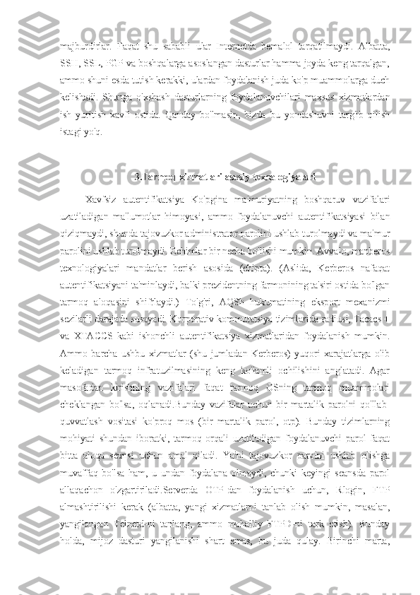 majburdirlar.   Faqat   shu   sababli   ular   Internetda   bemalol   tarqatilmaydi.   Albatta,
SSH, SSL, PGP va boshqalarga asoslangan dasturlar hamma joyda keng tarqalgan,
ammo shuni esda tutish kerakki, ulardan foydalanish juda ko'p muammolarga duch
kelishadi.   Shunga   o'xshash   dasturlarning   foydalanuvchilari   maxsus   xizmatlardan
ish   yuritish   xavfi   ostida.   Qanday   bo'lmasin,   bizda   bu   yondashuvni   targ'ib   qilish
istagi yo'q.
3.Tarmoq xizmatlari asosiy texnalogiyalari
Xavfsiz   autentifikatsiya   Ko'pgina   ma'muriyatning   boshqaruv   vazifalari
uzatiladigan   ma'lumotlar   himoyasi,   ammo   foydalanuvchi   autentifikatsiyasi   bilan
qiziqmaydi, shunda tajovuzkor administrator parolini ushlab turolmaydi va ma'mur
parolini ushlab turolmaydi. Echimlar bir necha bo'lishi mumkin. Avvalo, manberos
texnologiyalari   mandatlar   berish   asosida   (chipta).   (Aslida,   Kerberos   nafaqat
autentifikatsiyani ta'minlaydi, balki prezidentning farmonining ta'siri ostida bo'lgan
tarmoq   aloqasini   shifrlaydi.)   To'g'ri,   AQSh   hukumatining   eksport   mexanizmi
sezilarli darajada susayadi. Korporativ kommutatsiya tizimlarida radiusi, Tacacs +
va   XTACCS   kabi   ishonchli   autentifikatsiya   xizmatlaridan   foydalanish   mumkin.
Ammo   barcha   ushbu   xizmatlar   (shu   jumladan   Kerberos)   yuqori   xarajatlarga   olib
keladigan   tarmoq   infratuzilmasining   keng   ko'lamli   ochilishini   anglatadi.   Agar
masofadan   kirishning   vazifalari   faqat   tarmoq   OSning   tarmoq   muammolari
cheklangan   bo'lsa,   oqlanadi.Bunday   vazifalar   uchun   bir   martalik   parolni   qo'llab-
quvvatlash   vositasi   ko'proq   mos   (bir   martalik   parol,   otp).   Bunday   tizimlarning
mohiyati   shundan   iboratki,   tarmoq   orqali   uzatiladigan   foydalanuvchi   parol   faqat
bitta   aloqa   seansi   uchun   amal   qiladi.   Ya'ni   tajovuzkor   parolni   ushlab   olishga
muvaffaq   bo'lsa   ham,   u   undan   foydalana   olmaydi,   chunki   keyingi   seansda   parol
allaqachon   o'zgartiriladi.Serverda   OTP-dan   foydalanish   uchun,   Rlogin,   FTP
almashtirilishi   kerak   (albatta,   yangi   xizmatlarni   tanlab   olish   mumkin,   masalan,
yangilangan   Telnetd-ni   tanlang,   ammo   mahalliy   FTPD-ni   tark   etish).   Bunday
holda,   mijoz   dasturi   yangilanishi   shart   emas,   bu   juda   qulay.   Birinchi   marta, 