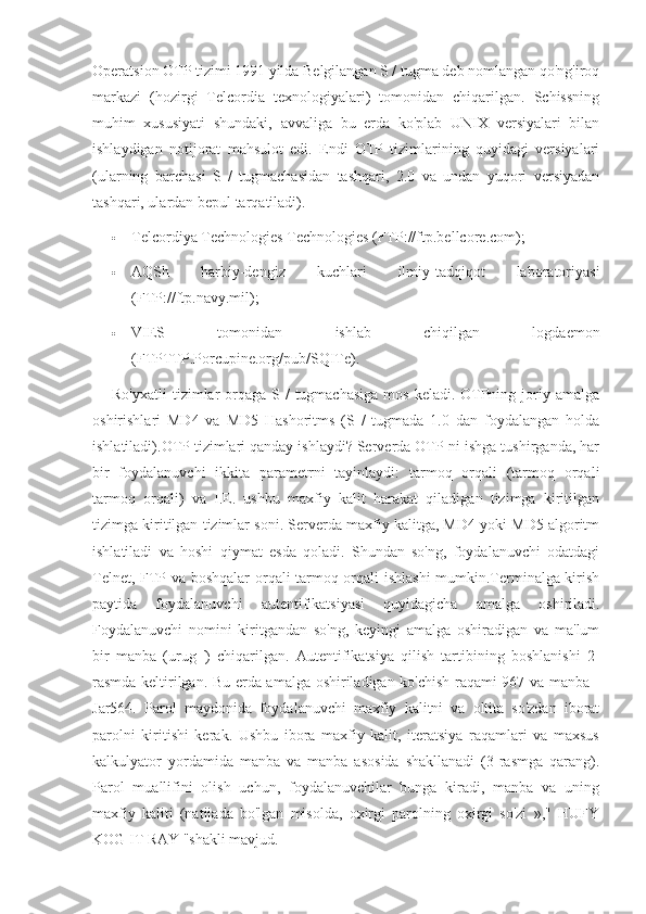 Operatsion OTP tizimi 1991 yilda Belgilangan S / tugma deb nomlangan qo'ng'iroq
markazi   (hozirgi   Telcordia   texnologiyalari)   tomonidan   chiqarilgan.   Schissning
muhim   xususiyati   shundaki,   avvaliga   bu   erda   ko'plab   UNIX   versiyalari   bilan
ishlaydigan   notijorat   mahsulot   edi.   Endi   OTP   tizimlarining   quyidagi   versiyalari
(ularning   barchasi   S   /   tugmachasidan   tashqari,   2.0   va   undan   yuqori   versiyadan
tashqari, ulardan bepul tarqatiladi).
 Telcordiya Technologies Technologies (FTP://ftp.bellcore.com);
 AQSh   harbiy-dengiz   kuchlari   ilmiy-tadqiqot   laboratoriyasi
(FTP://ftp.navy.mil);
 VIES   tomonidan   ishlab   chiqilgan   logdaemon
(FTPTTP.Porcupine.org/pub/SQITe).
Ro'yxatli  tizimlar  orqaga  S /  tugmachasiga  mos  keladi. OTPning joriy amalga
oshirishlari   MD4   va   MD5   Hashoritms   (S   /   tugmada   1.0   dan   foydalangan   holda
ishlatiladi).OTP tizimlari qanday ishlaydi? Serverda OTP-ni ishga tushirganda, har
bir   foydalanuvchi   ikkita   parametrni   tayinlaydi:   tarmoq   orqali   (tarmoq   orqali
tarmoq   orqali)   va   I.E.   ushbu   maxfiy   kalit   harakat   qiladigan   tizimga   kiritilgan
tizimga kiritilgan tizimlar soni. Serverda maxfiy kalitga, MD4 yoki MD5 algoritm
ishlatiladi   va   hoshi   qiymat   esda   qoladi.   Shundan   so'ng,   foydalanuvchi   odatdagi
Telnet, FTP va boshqalar orqali tarmoq orqali ishlashi  mumkin.Terminalga kirish
paytida   foydalanuvchi   autentifikatsiyasi   quyidagicha   amalga   oshiriladi.
Foydalanuvchi   nomini   kiritgandan   so'ng,   keyingi   amalga   oshiradigan   va   ma'lum
bir   manba   (urug   ')   chiqarilgan.   Autentifikatsiya   qilish   tartibining   boshlanishi   2-
rasmda keltirilgan. Bu erda amalga oshiriladigan ko'chish raqami 967 va manba -
Jar564.   Parol   maydonida   foydalanuvchi   maxfiy   kalitni   va   oltita   so'zdan   iborat
parolni   kiritishi   kerak.   Ushbu   ibora   maxfiy   kalit,   iteratsiya   raqamlari   va   maxsus
kalkulyator   yordamida   manba   va   manba   asosida   shakllanadi   (3-rasmga   qarang).
Parol   muallifini   olish   uchun,   foydalanuvchilar   bunga   kiradi,   manba   va   uning
maxfiy   kaliti   (natijada   bo'lgan   misolda,   oxirgi   parolning   oxirgi   so'zi   »,"   HUFY
KOG IT RAY "shakli mavjud. 