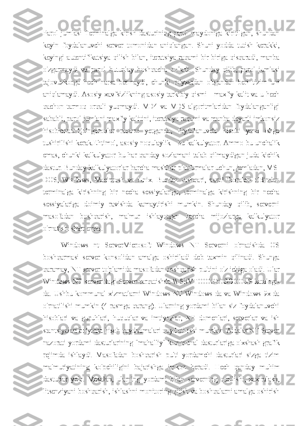 Parol   jumlasi   Terminalga   kirish   dasturining   parol   maydoniga   kiritilgan,   shundan
keyin   foydalanuvchi   server   tomonidan   aniqlangan.   Shuni   yodda   tutish   kerakki,
keyingi   autentifikatsiya   qilish   bilan,   iteratsiya   raqami   bir-biriga   qisqaradi,   manba
o'zgarmaydi   va   parol   butunlay   boshqacha   bo'ladi.   Shunday   qilib,   parol   jumlasi
tajovuzkorga   hech   narsa   bermaydi,   chunki   ro'yxatdan   o'tgandan   beri   tizim   uni
aniqlamaydi. Asosiy xavfsizlikning asosiy tarkibiy qismi - maxfiy kalit va u hech
qachon   tarmoq   orqali   yuqmaydi.   MD4   va   MD5   algoritmlaridan   foydalanganligi
sababli, parol jumlani maxfiy kalitini, iteratsiya raqami va manba deyarli imkonsiz
hisoblanadi.Qo'ng'iroqlar   raqami   yetganda,   foydalanuvchi   hisobi   yana   ishga
tushirilishi  kerak.Ehtimol, asosiy noqulaylik - bu kalkulyator. Ammo bu unchalik
emas, chunki kalkulyator  bu har  qanday sozlamani  talab qilmaydigan juda kichik
dastur. Bunday kalkulyatorlar barcha mashhur platformalar uchun, jumladan, MS-
DOS,   Windows,   Macintosh   va   Unix.   Bundan   tashqari,   parol   iboralari   oldindan
terminalga   kirishning   bir   necha   sessiyalariga,   terminalga   kirishning   bir   necha
sessiyalariga   doimiy   ravishda   kamaytirishi   mumkin.   Shunday   qilib,   serverni
masofadan   boshqarish,   ma'mur   ishlayotgan   barcha   mijozlarga   kalkulyator
o'rnatishi shart emas.
Windows   nt   ServerMicrosoft   Windows   NT   Serverni   o'rnatishda   OS
boshqarmasi   server   konsolidan   amalga   oshiriladi   deb   taxmin   qilinadi.   Shunga
qaramay, NT server to'plamida masofadan boshqarish pultini o'z ichiga oladi. Ular
Windows  NT  serveridagi   Server  tarqatishda  \\   SRVTOOOOOOOOOLS  katalogi-
da.   Ushbu   kommunal   xizmatlarni   Windows   NT   Windows-da   va   Windows   9x-da
o'rnatilishi  mumkin (4-rasmga qarang). Ularning yordami bilan siz foydalanuvchi
hisoblari   va   guruhlari,   huquqlar   va   imtiyozlar,   NT   domenlari,   serverlar   va   ish
stantsiyalari bo'yicha hisob qaydnomalari qayd etilishi mumkin. Aldalar NT Server
nazorati yordami dasturlarining "mahalliy" kommunal dasturlariga o'xshash grafik
rejimda   ishlaydi.   Masofadan   boshqarish   pulti   yordamchi   dasturlari   sizga   tizim
ma'muriyatining   ko'pchiligini   bajarishga   imkon   beradi.   Hech   qanday   muhim
dasturlar   yo'q.   Masalan,   ularning   yordami   bilan   serverning   qurilishi,   zaxiralash,
litsenziyani boshqarish, ishlashni monitoring qilish va boshqalarni amalga oshirish 