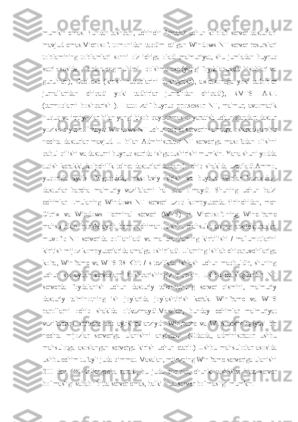 mumkin emas. Bundan tashqari, uchinchi firmalar uchun ko'plab server dasturlari
mavjud   emas.Microsoft   tomonidan   taqdim   etilgan   Windows   NT   server   resurslari
to'plamining   to'plamlari   sonni   o'z   ichiga   oladi   ma'muriyat,   shu   jumladan   buyruq
satri asosida. Ulardan eng muhimi - qo'shma.exe (yangi foydalanuvchi hisoblari va
guruhlari),   Cacl.exe   (kirish   huquqlarini   boshqarish),   axlatxonaga   yoki   tadbirlar
jurnallaridan   chiqadi   yoki   tadbirlar   jurnalidan   chiqadi),   RMTSHHARE
(tarmoqlarni   boshqarish   ).   Hatto   zaif   buyruq   protsessor   NT,   ma'mur,   avtomatik
huquq va imtiyozlar bilan yangi hisob qaydnomasini yaratish uchun standart dastur
yozish qiyin bo'lmaydi.Windows NT uchun telnet serverini amalga oshiradigan bir
nechta   dasturlar   mavjud.   U   bilan   Administrator   NT   serveriga   masofadan   olishni
qabul qilishi va dasturni buyruq satrida ishga tushirishi mumkin. Yana shuni yodda
tutish   kerakki,   ko'pchilik   telnet   dasturlarida   parol   ochiq   shaklda   uzatiladi.Ammo,
yuqorida   aytib   o'tilganidek,   masofaviy   kirish   va   buyruq   satrilar   bazasidagi
dasturlar   barcha   ma'muriy   vazifalarni   hal   qila   olmaydi.   Shuning   uchun   ba'zi
echimlar   Emulaning     Windows   NT   serveri   uzoq   kompyuterda.Birinchidan,   men
Citrix   va   Windows   Terminal   serveri   (WTS)   ni   Microsoft-ning   WineFrame
mahsulotlari   haqida   aytib   bermoqchiman.   Ushbu   mahsulotlarning   arxitekturasiga
muvofiq   NT   serverida   qo'llaniladi   va   ma'lumotlarning   kiritilishi   /   ma'lumotlarini
kiritish mijoz kompyuterlarida amalga oshiriladi. Ularning ishlab chiqaruvchilariga
ko'ra,   Winframe   va   WTS   28   Kbit   /   s   tezlikda   ishlash   uchun   maqbuldir,   shuning
uchun   siz   uydan   serverlarni   boshqarishingiz   mumkin.   Ushbu   mablag'lardan   NT
serverda   foydalanish   uchun   dasturiy   ta'minotning   server   qismini,   ma'muriy
dasturiy   ta'minotning   ish   joylarida   joylashtirish   kerak.   Winframe   va   WTS
parollarni   ochiq   shaklda   o'tkazmaydi.Masalan,   bunday   echimlar   ma'muriyat
vazifalarini   ortiqcha   deb   aytishga   arziydi.   Winframe   va   WTS   texnologiyasi   bir
nechta   mijozlar   serveriga   ulanishni   anglatadi.   (Odatda,   administrator   ushbu
mahsulotga   asoslangan   serverga   kirish   uchun   etarli.)   Ushbu   mahsulotlar   asosida
ushbu echim tufayli juda qimmat. Masalan, mijozning Winframe serveriga ulanishi
200   dan   400   dollargacha   turadi,   bu   juda   qimmat,   chunki   tashkilot   bitta   server
bo'lmasligi sababli bitta server emas, balki bitta server bo'lmasligi mumkin. 