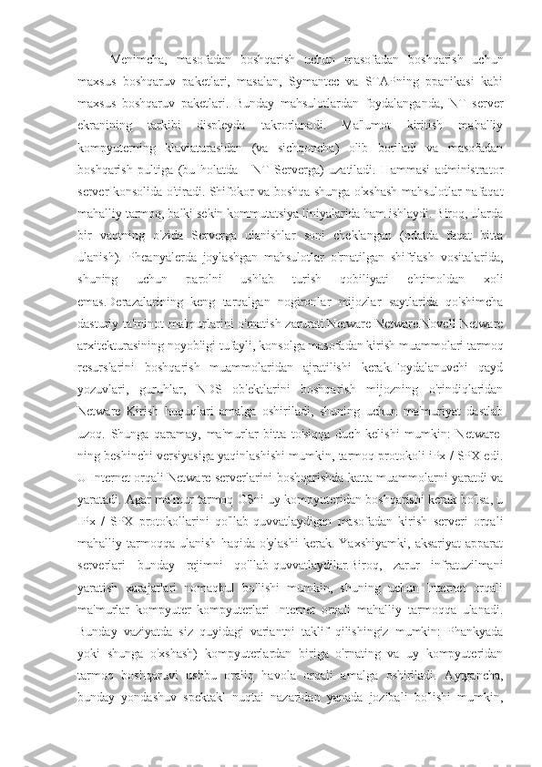 Menimcha,   masofadan   boshqarish   uchun   masofadan   boshqarish   uchun
maxsus   boshqaruv   paketlari,   masalan,   Symantec   va   STAPning   ppanikasi   kabi
maxsus   boshqaruv   paketlari.   Bunday   mahsulotlardan   foydalanganda,   NT   server
ekranining   tarkibi   displeyda   takrorlanadi.   Ma'lumot   kiritish   mahalliy
kompyuterning   klaviaturasidan   (va   sichqoncha)   olib   boriladi   va   masofadan
boshqarish   pultiga   (bu   holatda   -   NT   Serverga)   uzatiladi.   Hammasi   administrator
server konsolida o'tiradi. Shifokor va boshqa shunga o'xshash mahsulotlar nafaqat
mahalliy tarmoq, balki sekin kommutatsiya liniyalarida ham ishlaydi. Biroq, ularda
bir   vaqtning   o'zida   Serverga   ulanishlar   soni   cheklangan   (odatda   faqat   bitta
ulanish).   Pheanyalerda   joylashgan   mahsulotlar   o'rnatilgan   shifrlash   vositalarida,
shuning   uchun   parolni   ushlab   turish   qobiliyati   ehtimoldan   xoli
emas.Derazalarining   keng   tarqalgan   nogironlar   mijozlar   saytlarida   qo'shimcha
dasturiy ta'minot ma'murlarini o'rnatish zarurati.Netware Netware.Novell Netware
arxitekturasining noyobligi tufayli, konsolga masofadan kirish muammolari tarmoq
resurslarini   boshqarish   muammolaridan   ajratilishi   kerak.Foydalanuvchi   qayd
yozuvlari,   guruhlar,   NDS   ob'ektlarini   boshqarish   mijozning   o'rindiqlaridan
Netware   Kirish   huquqlari   amalga   oshiriladi,   shuning   uchun   ma'muriyat   dastlab
uzoq.   Shunga   qaramay,   ma'murlar   bitta   to'siqqa   duch   kelishi   mumkin:   Netware-
ning beshinchi versiyasiga yaqinlashishi mumkin, tarmoq protokoli iPx / SPX edi.
U Internet orqali Netware serverlarini boshqarishda katta muammolarni yaratdi va
yaratadi. Agar ma'mur tarmoq OSni uy kompyuteridan boshqarishi kerak bo'lsa, u
IPx   /   SPX   protokollarini   qo'llab-quvvatlaydigan   masofadan   kirish   serveri   orqali
mahalliy  tarmoqqa   ulanish   haqida  o'ylashi   kerak.   Yaxshiyamki,   aksariyat   apparat
serverlari   bunday   rejimni   qo'llab-quvvatlaydilar.Biroq,   zarur   infratuzilmani
yaratish   xarajatlari   nomaqbul   bo'lishi   mumkin,   shuning   uchun   Internet   orqali
ma'murlar   kompyuter   kompyuterlari   Internet   orqali   mahalliy   tarmoqqa   ulanadi.
Bunday   vaziyatda   siz   quyidagi   variantni   taklif   qilishingiz   mumkin:   Phankyada
yoki   shunga   o'xshash)   kompyuterlardan   biriga   o'rnating   va   uy   kompyuteridan
tarmoq   boshqaruvi   ushbu   oraliq   havola   orqali   amalga   oshiriladi.   Aytgancha,
bunday   yondashuv   spektakl   nuqtai   nazaridan   yanada   jozibali   bo'lishi   mumkin, 