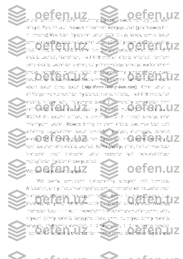 chunki   tarmoqni   boshqarish   dasturining   (ayniqsa   netware   ma'muri)   juda   sekin
ishlaydi. Yana bir usul - Netware-ni beshinchi versiyaga ulash (yoki Netware / IP-
ni   o'rnating).Masofadan   foydalanish   uchun   CONTOL-ga   kelsak,   tarmoq   dasturi
tarmoq ish stantsiyadan konsolga kirish uchun RConsol yordam dasturini o'z ichiga
oladi.   Biroq,   uning   ikkita   cheklovi   bor:   birinchi   navbatda   konsol   paroli   ochiq
shaklda   uzatiladi,   ikkinchidan,   IPx   /   SPX   protokol   sifatida   ishlatiladi.   Parollarni
ochiq   shaklda   uzatishdan   qochish,   pul-yo'riqnomalarga   konsolga   xavfsiz   kirishni
amalga   oshiradigan   mustaqil   ishlab   chiqaruvchilarning   yordamchilariga   ruxsat
beradi.   Ular   orasida   Netware   Protokomni   rivojlantirish   tizimlari   uchun   sektor-
sektor   dasturi   tijorat   dasturi   (   http://www.serersystems.com ).   Kirish   uchun   u
shifrlangan ma'mur parolidan foydalanadi.Boshqa hollarda, IPx / SPX protokollari
shaklida   bo'lgani   kabi,   Phalyumente   dasturi   (I.E.   mahalliy   tarmoqlardan   birini
tishli   nisbati   sifatida   ishlatish   orqali   yo'q   qilinishi   mumkin).   Yana   bir   usul   -
XCONSESE   dasturini   qo'llash,   i.e.   tomonidan   TCP   /   IP   orqali   konsolga   kirish
imkoniyatini   uzatish.   Xetware   5-ning   bir   qismi   sifatida   Java   masofadan   turib
kirishning   Uzoqlashtirish   dasturi   tomonidan   yozilgan,   shuningdek,   transport
vositasi   TCP   /   IP   transport   sifatida   ham   foydalanadi.   Biroq,   xconsol   va   rconsolj
parol dasturlari ochiq shaklda uzatiladi. Sampsifikatsiya qilish, biz buni masofadan
boshqarish   orqali   boshqarish   uchun   peteranlar   kabi   ixtisoslashtirilgan
mablag'lardan foydalanish tavsiya etiladi.
Veb texnologiyasi texnologiyasi
Veb   texnika   tarmoqlarini   boshqarishning   ko'payishi   ortib   bormoqda.
Allaqachon, ko'p yo'llar, almashtirgichlar, tarmoqli printerlar veb-brauzerlar orqali
boshqaruvni   boshqarish   imkoniyatini   beradi.   Ammo   bu   ro'yxat   ulardan   juda
charchagandan yiroq, Internet tarmoq OSni boshqarish doirasiga kiradi. Avvaliga,
Internetdan faqat HTTP va FTP serverlarini boshqarishingiz mumkin, ammo ushbu
ro'yxatni   doimiy   ravishda   kengaytira   olasiz,   ammo   bu   ro'yxat   doimiy   ravishda
kengayib,   DNS   tarmoq   xizmatlari,   DHCP   xizmatlari,   DHCP   va   boshqa   narsalar.
Hatto   NDS-ning   kataloglari   tomonidan   maxsus   tijorat   dasturlaridan   foydalangan 