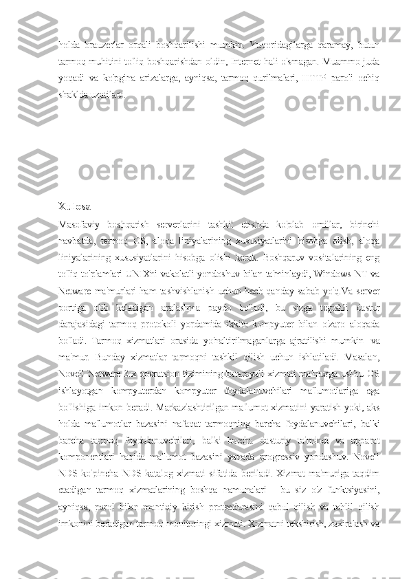 holda   brauzerlar   orqali   boshqarilishi   mumkin.   Yuqoridagilarga   qaramay,   butun
tarmoq muhitini to'liq boshqarishdan oldin, Internet hali o'smagan. Muammo juda
yoqadi   va   ko'pgina   arizalarga,   ayniqsa,   tarmoq   qurilmalari,   HTTP   paroli   ochiq
shaklda uzatiladi.
Xulosa
Masofaviy   boshqarish   serverlarini   tashkil   etishda   ko'plab   omillar,   birinchi
navbatda,   tarmoq   OS,   aloqa   liniyalarining   xususiyatlarini   hisobga   olish,   aloqa
liniyalarining   xususiyatlarini   hisobga   olishi   kerak.   Boshqaruv   vositalarining   eng
to'liq to'plamlari  UNIXni  vakolatli yondoshuv bilan ta'minlaydi, Windows  NT  va
Netware  ma'murlari   ham   tashvishlanish   uchun   hech  qanday   sabab   yo'q.Va   server
portiga   olib   keladigan   aralashma   paydo   bo'ladi,   bu   sizga   tegishli   dastur
darajasidagi   tarmoq   protokoli   yordamida   ikkita   kompyuter   bilan   o'zaro   aloqada
bo'ladi.   Tarmoq   xizmatlari   orasida   yo'naltirilmaganlarga   ajratilishi   mumkin     va
ma'mur.   Bunday   xizmatlar   tarmoqni   tashkil   qilish   uchun   ishlatiladi.   Masalan,
Novell  Netware  3.x  operatsion  tizimining batareyali   xizmati  ma'murga  ushbu  OS
ishlayotgan   kompyuterdan   kompyuter   foydalanuvchilari   ma'lumotlariga   ega
bo'lishiga imkon beradi. Markazlashtirilgan ma'lumot xizmatini yaratish yoki, aks
holda   ma'lumotlar   bazasini   nafaqat   tarmoqning   barcha   foydalanuvchilari,   balki
barcha   tarmoq   foydalanuvchilari,   balki   barcha   dasturiy   ta'minot   va   apparat
komponentlari   haqida   ma'lumot   bazasini   yanada   progressiv   yondashuv.   Novell
NDS   ko'pincha   NDS   katalog   xizmati   sifatida   beriladi.   Xizmat   ma'muriga   taqdim
etadigan   tarmoq   xizmatlarining   boshqa   namunalari   -   bu   siz   o'z   funktsiyasini,
ayniqsa,   parol   bilan   mantiqiy   kirish   protsedurasini   qabul   qilish   va   tahlil   qilish
imkonini beradigan tarmoq monitoringi xizmati. Xizmatni tekshirish, zaxiralash va 