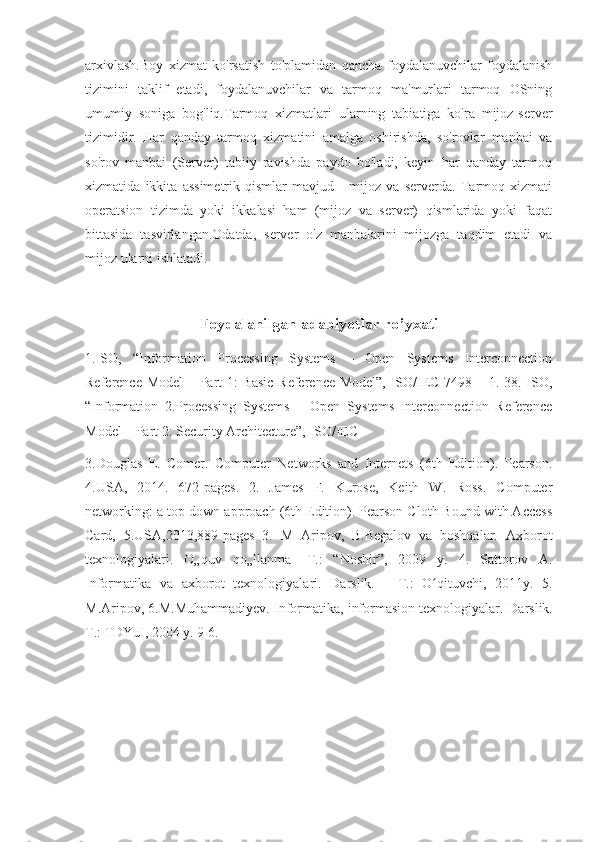 arxivlash.Boy   xizmat   ko'rsatish   to'plamidan   qancha   foydalanuvchilar   foydalanish
tizimini   taklif   etadi,   foydalanuvchilar   va   tarmoq   ma'murlari   tarmoq   OSning
umumiy   soniga   bog'liq.Tarmoq   xizmatlari   ularning   tabiatiga   ko'ra   mijoz-server
tizimidir.   Har   qanday   tarmoq   xizmatini   amalga   oshirishda,   so'rovlar   manbai   va
so'rov   manbai   (Server)   tabiiy   ravishda   paydo   bo'ladi,   keyin   har   qanday   tarmoq
xizmatida   ikkita   assimetrik   qismlar   mavjud   -   mijoz   va   serverda.   Tarmoq   xizmati
operatsion   tizimda   yoki   ikkalasi   ham   (mijoz   va   server)   qismlarida   yoki   faqat
bittasida   tasvirlangan.Odatda,   server   o'z   manbalarini   mijozga   taqdim   etadi   va
mijoz ularni ishlatadi.
Foydalanilgan adabiyotlar ro’yxati
1.ISO,   “Information   Processing   Systems   –   Open   Systems   Interconnection
Reference Model – Part 1: Basic Reference Model”, ISO/IEC 7498 – 1. 38. ISO,
“Information   2.Processing   Systems   –   Open   Systems   Interconnection   Reference
Model – Part 2: Security Architecture”, ISO/IEC
3.Douglas   E.   Comer.   Computer   Networks   and   Internets   (6th   Edition).   Pearson.
4.USA,   2014.   672-pages.   2.   James   F.   Kurose,   Keith   W.   Ross.   Computer
networking: a top-down approach (6th Edition). Pearson Cloth Bound with Access
Card,   5.USA,2013,889-pages   3.   M   Aripov,   B.Begalov   va   boshqalar.   Axborot
texnologiyalari.   O„quv   qo„llanma-   T.:   “Noshir”,   2009   y.   4.   Sattorov   A.
Informatika   va   axborot   texnologiyalari.   Darslik.   -   Т .:   O qituvchi,   2011y.   5.ʻ
M.Aripov, 6.M.Muhammadiyev. Informatika, informasion texnologiyalar.  Darslik.
T.: TDYuI, 2004 y. 9 6.  