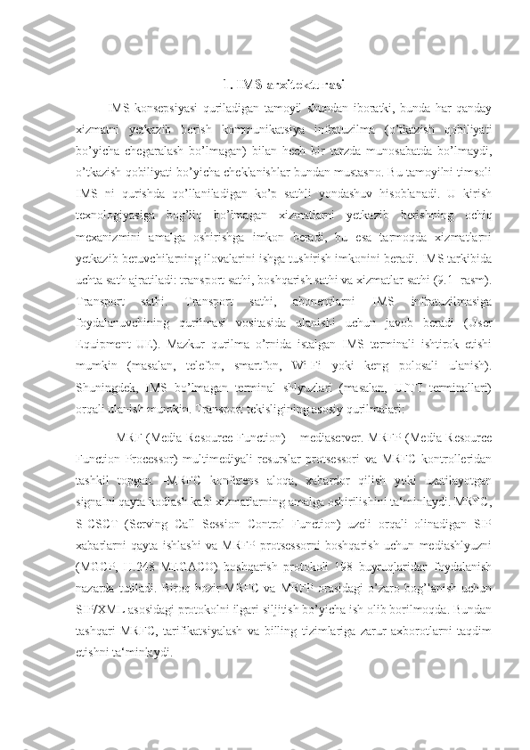 1.   IMS arxitekturasi
IMS   konsepsiyasi   quriladigan   tamoyil   shundan   iboratki,   bunda   har   qanday
xizmatni   yetkazib   berish   kommunikatsiya   infratuzilma   (o’tkazish   qobiliyati
bo’yicha   chegaralash   bo’lmagan)   bilan   hech   bir   tarzda   munosabatda   bo’lmaydi,
o’tkazish qobiliyati bo’yicha cheklanishlar bundan mustasno. Bu tamoyilni timsoli
IMS   ni   qurishda   qo’llaniladigan   ko’p   sathli   yondashuv   hisoblanadi.   U   kirish
texnologiyasiga   bog’liq   bo’lmagan   xizmatlarni   yetkazib   berishning   ochiq
mexanizmini   amalga   oshirishga   imkon   beradi,   bu   esa   tarmoqda   xizmatlarni
yetkazib beruvchilarning ilovalarini ishga tushirish imkonini beradi. IMS tarkibida
uchta sath ajratiladi: transport sathi, boshqarish sathi va xizmatlar sathi (9.1- rasm).
Transport   sathi.   Transport   sathi,   abonentlarni   IMS   infratuzilmasiga
foydalanuvchining   qurilmasi   vositasida   ulanishi   uchun   javob   beradi   (User
Equipment   UE).   Mazkur   qurilma   o’rnida   istalgan   IMS   terminali   ishtirok   etishi
mumkin   (masalan,   telefon,   smartfon,   Wi-Fi   yoki   keng   polosali   ulanish).
Shuningdek,   IMS   bo’lmagan   terminal   shlyuzlari   (masalan,   UfTT   terminallari)
orqali ulanish mumkin. Transport tekisligining asosiy qurilmalari:
- MRF (Media Resource Function) – mediaserver. MRFP (Media Resource
Function   Processor)   multimediyali   resurslar   protsessori   va   MRFC   kontrolleridan
tashkil   topgan.   -MRFC   konferens   aloqa,   xabardor   qilish   yoki   uzatilayotgan
signalni qayta kodlash kabi xizmatlarning amalga oshirilishini ta‘minlaydi. MRFC,
S-CSCT   (Serving   Call   Session   Control   Function)   uzeli   orqali   olinadigan   SIP
xabarlarni   qayta   ishlashi   va   MRFP   protsessorni   boshqarish   uchun   mediashlyuzni
(MGCP,   H.248   MEGACO)   boshqarish   protokoli   198   buyruqlaridan   foydalanish
nazarda   tutiladi.   Biroq  hozir   MRFC   va   MRFP   orasidagi   o’zaro   bog’lanish   uchun
SIP/XML asosidagi protokolni ilgari siljitish bo’yicha ish olib borilmoqda. Bundan
tashqari   MRFC,   tarifikatsiyalash   va   billing   tizimlariga   zarur   axborotlarni   taqdim
etishni ta‘minlaydi. 
