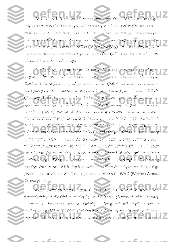 -MRFR – MRFR protsessori tarmoq mediaresurslarini MRFC dan keladigan
buyruqlarga muvofiq taqsimlaydi. Uning asosiy vazifalari quyidagilardan iborat: -
xabardor   qilish   xizmatlari   va   h.k.   lar   uchun   oqimlarga,   multimediyali
ma‘lumotlarga   xizmat   ko’rsatish;   199   -kiruvchi   multimediyali   oqimlarni   qayta
ishlash, masalan, transkodlash; -MGW (Media GateWay) – transport shlyuzi, RTP
oqimlarini   kanallarni   kommutatsiyalash   tarmoqlari   (UfTT)   oqimlariga   to’g’ri   va
teskari o’zgartirishni ta‘minlaydi;
-I-BGF   (Interconnect   Border   Gateway   Function)   –   tarmoqlararo   chegara
shlyuzi,   IPv4   va   IPv6   tarmoqlari   orasidagi   o’zaro   aloqalarni   ta‘minlaydi.
Xavfsizlik   funksiyalarining   ta‘minlanishi   uchun   (NAPT   adreslari   va   portlarini
translyatsiya   qilish,   Firewall   funksiyalari,   QoS   vositalari)   javob   beradi;   -GGSN
(Gateway   GPRS   Support   Node)   –   GPRSni   shlyuz   uzeli   yoki   marshrutlash   uzeli;
uyali   tarmoqlar   (uning   GPRS   qismi)   va   IMS   o’rtasidagi   shlyuzni   ifodalaydi.
GDSN ning asosiy  vazifasi  SGSN orqali  abonentga keluvchi  va undan  chiquvchi
ma‘lumotlar roumingi (marshrutlash) hisoblanadi. -SGSN (Serving GPRS Support
Node)   –   GPRS   abonentlariga   xizmat   ko’rsatish   uzeli;   GPRS   tizimining   paketli
axborotni qayta ishlashning barcha funksiyalarini amalga oshirish bo’yicha asosiy
komponenti;   -RAN   —   Radio   Access   Network   –   radio   ulanish   qurilmasi;   uyali
telekommunikatsiya tizimi va IMS ni o’zaro aloqasini ta‘minlaydi; -PDG (Packet
Date Gateway) – paketli shlyuz. Mazkur tarmoq elementi WLAN foydalanuvchilar
qurilmasining   IMSga   ulanishini   ta‘minlaydi.   Oxiridagi   IP-adresning
translyatsiyasiga   va   IMSda   foydalanuvchilar   qurilmasini   ro’yxatdan   o’tkazishga
javob beradi, xavfsizlik vazifasini bajarishni ta‘minlaydi; -WAG (Wireless Access
Gateway) – si
-WAG (Wireless Access Gateway) – simsiz ulanish shlyuzi WLAN va IMS
tarmoqlarining   birikishini   ta‘minlaydi;   -A-BGF/BAS   (Access   Border   Gateway
Function   /   Broadband   Access   Switch)   –   keng   polosali   foydalanuvchilar
qurilmasining   IMSga   kirishini   ta‘minlaydi.   I-BGE   ga   aynan   o’xshash   vazifalarni
bajaradi; -DSLAM (Digital Subscriber Line Access Multiplexer) – raqamli abonent 