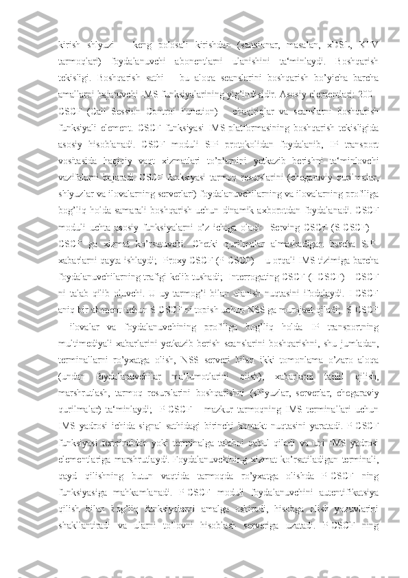 kirish   shlyuzi   –   keng   polosali   kirishdan   (statsionar,   masalan,   xDSL,   KTV
tarmoqlari)   foydalanuvchi   abonentlarni   ulanishini   ta‘minlaydi.   Boshqarish
tekisligi.   Boshqarish   sathi   –   bu   aloqa   seanslarini   boshqarish   bo’yicha   barcha
amallarni bajaruvchi IMS funksiyalarining yig’indisidir. Asosiy elementlari: 200 -
CSCF   (Call   Session   Control   Function)   –   chaqiriqlar   va   seanslarni   boshqarish
funksiyali   element.   CSCF   funksiyasi   IMS-platformasining   boshqarish   tekisligida
asosiy   hisoblanadi.   CSCF   moduli   SIP   protokolidan   foydalanib,   IP   transport
vositasida   haqiqiy   vaqt   xizmatlari   to’plamini   yetkazib   berishni   ta‘minlovchi
vazifalarni   bajaradi.   CSCF   funksiyasi   tarmoq   resurslarini   (chegaraviy   qurilmalar,
shlyuzlar va ilovalarning serverlari) foydalanuvchilarning va ilovalarning profiliga
bog’liq   holda   samarali   boshqarish   uchun   dinamik   axborotdan   foydalanadi.   CSCF
moduli   uchta   asosiy   funksiyalarni   o’z   ichiga   oladi:   -Serving   CSCF   (S-CSCF)   –
CSCF   ga   xizmat   ko’rsatuvchi.   Chetki   qurilmalar   almashadigan   barcha   SIP-
xabarlarni qayta ishlaydi; -Proxy CSCF (P-CSCF) – u orqali IMS tizimiga barcha
foydalanuvchilarning trafigi kelib tushadi; -Interrogating CSCF (I-CSCF) – CSCF
ni   talab   qilib   oluvchi.   U   uy   tarmog’i   bilan   ulanish   nuqtasini   ifodalaydi.   I-CSCF
aniq bir abonent uchun S-CSCF ni topish uchun NSS ga murojaat qiladi; -S-CSCF
-   ilovalar   va   foydalanuvchining   profiliga   bog’liq   holda   IP   transportning
multimediyali   xabarlarini   yetkazib   berish   seanslarini   boshqarishni,   shu   jumladan,
terminallarni   ro’yxatga   olish,   NSS   serveri   bilan   ikki   tomonlama   o’zaro   aloqa
(undan   foydalanuvchilar   ma‘lumotlarini   olish),   xabarlarni   tahlil   qilish,
marshrutlash,   tarmoq   resurslarini   boshqarishni   (shlyuzlar,   serverlar,   chegaraviy
qurilmalar)   ta‘minlaydi;   -P-CSCF   –   mazkur   tarmoqning   IMS   terminallari   uchun
IMS   yadrosi   ichida   signal   sathidagi   birinchi   kontakt   nuqtasini   yaratadi.   P-CSCF
funksiyasi   terminaldan   yoki   terminalga   talabni   qabul   qiladi   va   uni   IMS   yadrosi
elementlariga   marshrutlaydi.   Foydalanuvchining   xizmat   ko’rsatiladigan   terminali,
qayd   qilishning   butun   vaqtida   tarmoqda   ro’yxatga   olishda   P-CSCF   ning
funksiyasiga   mahkamlanadi.   P-CSCF   moduli   foydalanuvchini   autentifikatsiya
qilish   bilan   bog’liq   funksiyalarni   amalga   oshiradi,   hisobga   olish   yozuvlarini
shakllantiradi   va   ularni   to’lovni   hisoblash   serveriga   uzatadi.   P-CSCF   ning 