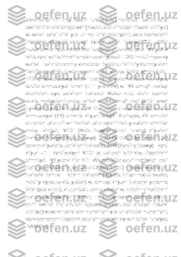 elementlaridan   biri   Policy   Decision   Function   (PDF)   hisoblanadi   –   axborot   trafigi
tavsiflari bilan amallar bajaruvchi (masalan, talab qilinadigan o’tkazish qobiliyati)
va   seansni   tashkil   qilish   yoki   uni   man   qilish   imkoniyatini,   seans   parametrlarini
o’zgartirish   zaruriyatini   aniqlovchi   siyosatni   tanlash   funksiyasi;   201   -I-CSCF
mazkur tarmoqning abonentlari bilan barcha tashqi  ulanishlar  uchun IMS yadrosi
ichida signal sathida birinchi kontakt nuqtasini yaratadi. I-CSCF modulining asosiy
vazifasi – tashqi  abonentning xizmatlardan foydalana olishi bo’yicha imtiyozlarni
identifikatsiya   qilish,   ilovalar   serverini   tanlash   va   unga   kirishni   ta‘minlashdir;   -
BGCF (Breakout Gateway Control Function) – shlyuzlarni boshqarish funksiyasi,
kanallar   kommutatsiyasi   domeni   (UfTT   yoki   GSM)   va   IMS   tarmog’i   orasidagi
chaqiriqlarni   qayta   uzatishlarni   boshqaradi.   Mazkur   modul   telefon   raqamlari
asosida   marshrutlashni   amalga   oshiradi   va   IMS   tarmog’i   orqali   (BGCF   serveri
joylashgan   joyda)   UfTT   yoki   GSM   bilan   o’zaro   aloqada   bo’ladigan   kanallar
kommutatsiyasi   (KK)   domenida   shlyuzni   tanlaydi.   Shuningdek,   KK   tarmoqlari
abonentlari   uchun   to’lovni   hisoblash   uchun   tegishli   hisob   yozuvlarini   ta‘minlash
amalga   oshiriladi;   -MGCF   (Media   Gateways   Control   Function)   shlyuzlarni
boshqarish funksiyasi (Media Gateways) – H.248 / MEGACO dan foydalanib IMS
transport shlyuzlarida ulanishlarni boshqaradi; -SGW (Signaling Gateway) – signal
shlyuzi   UfTT   signalizatsiyani   MGCF   ga   tushunarli   ko’rinishga   o’zgartirishni
ta‘minlaydi.   IMS   yadrosi   bilan   SIGTRAN   protokollar   guruhi   interfeyslari   orqali
bog’langan;  -RACS (The Resource and Access Control) – resurslar va kirishlarni
boshqarish   tizimosti   –   kirishni   boshqarish   (ixtiyorida   bo’lgan   mavjud   resurslar,
mahalliy   siyosat   asosida   yuklash)   va   tarmoqga   shlyuzni   boshqarish   yordamida
kirish   (gate   control),   shu   jumladan,   tarmoq   adreslari   va   portlarini   almashtirishni
boshqarish va ustuvorlikni biriktirish;  -PDF (Policy Decision Function) – axborot
profili   tavsiflari   bilan   amallarni   bajaruvchi   (masalan,   talab   etiladigan   o’tkazish
qobiliyati) va seansni tashkil etish mumkinligini yoki uni ta‘qiqlash mumkinligini,
seans parametrlarini o’zgartirish zarurligini aniqlovchi siyosatni tanlash funksiyasi;
-NASS (Net) 