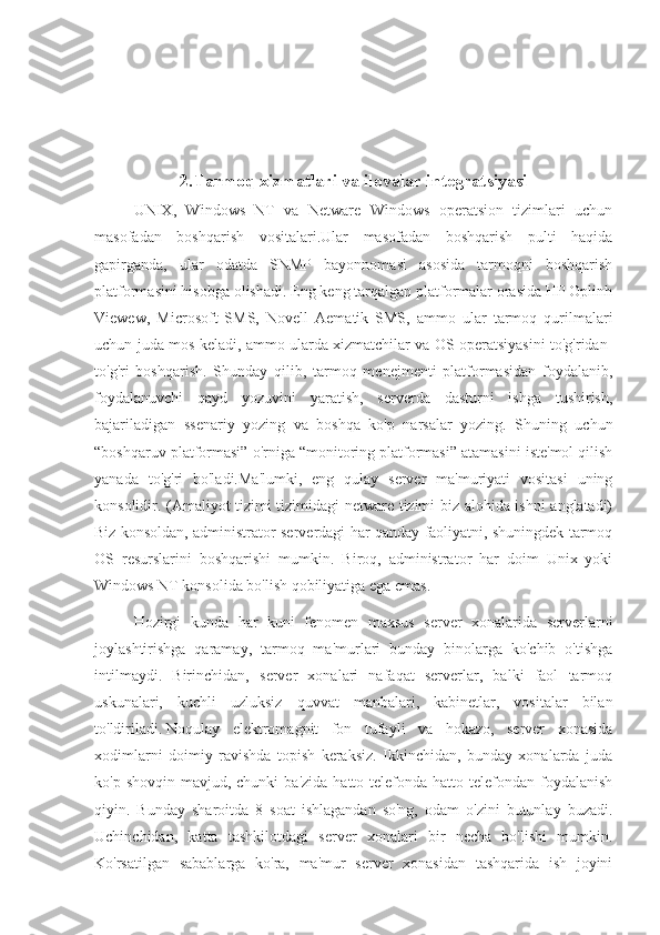 2.Tarmoq xizmatlari va ilovalar integratsiyasi
UNIX,   Windows   NT   va   Netware   Windows   operatsion   tizimlari   uchun
masofadan   boshqarish   vositalari.Ular   masofadan   boshqarish   pulti   haqida
gapirganda,   ular   odatda   SNMP   bayonnomasi   asosida   tarmoqni   boshqarish
platformasini hisobga olishadi. Eng keng tarqalgan platformalar orasida HP Oplinh
Viewew,   Microsoft   SMS,   Novell   Aematik   SMS,   ammo   ular   tarmoq   qurilmalari
uchun juda mos keladi, ammo ularda xizmatchilar va OS operatsiyasini to'g'ridan-
to'g'ri   boshqarish.   Shunday   qilib,   tarmoq   menejmenti   platformasidan   foydalanib,
foydalanuvchi   qayd   yozuvini   yaratish,   serverda   dasturni   ishga   tushirish,
bajariladigan   ssenariy   yozing   va   boshqa   ko'p   narsalar   yozing.   Shuning   uchun
“boshqaruv platformasi” o'rniga “monitoring platformasi” atamasini iste'mol qilish
yanada   to'g'ri   bo'ladi.Ma'lumki,   eng   qulay   server   ma'muriyati   vositasi   uning
konsolidir. (Amaliyot tizimi tizimidagi netware tizimi biz alohida ishni anglatadi)
Biz konsoldan, administrator serverdagi har qanday faoliyatni, shuningdek tarmoq
OS   resurslarini   boshqarishi   mumkin.   Biroq,   administrator   har   doim   Unix   yoki
Windows NT konsolida bo'lish qobiliyatiga ega emas.
Hozirgi   kunda   har   kuni   fenomen   maxsus   server   xonalarida   serverlarni
joylashtirishga   qaramay,   tarmoq   ma'murlari   bunday   binolarga   ko'chib   o'tishga
intilmaydi.   Birinchidan,   server   xonalari   nafaqat   serverlar,   balki   faol   tarmoq
uskunalari,   kuchli   uzluksiz   quvvat   manbalari,   kabinetlar,   vositalar   bilan
to'ldiriladi.   Noqulay   elektromagnit   fon   tufayli   va   hokazo,   server   xonasida
xodimlarni   doimiy   ravishda   topish   keraksiz.   Ikkinchidan,   bunday   xonalarda   juda
ko'p  shovqin mavjud,  chunki   ba'zida  hatto telefonda  hatto telefondan  foydalanish
qiyin.   Bunday   sharoitda   8   soat   ishlagandan   so'ng,   odam   o'zini   butunlay   buzadi.
Uchinchidan,   katta   tashkilotdagi   server   xonalari   bir   necha   bo'lishi   mumkin.
Ko'rsatilgan   sabablarga   ko'ra,   ma'mur   server   xonasidan   tashqarida   ish   joyini 