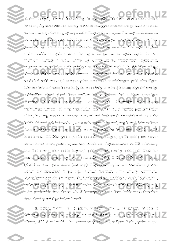 olishni   istaydi,   ammo   konsolning   barcha   afzalliklaridan   zavqlanish.Bundan
tashqari, foydalanuvchilar doimiy ravishda muayyan muammolarga duch kelishadi
va ma'mur mijozlarning joylariga tashrif buyurishga majbur. Bunday holatlarda, bu
uchun tarmoq OAni masofadan boshqarish, masalan, yangi foydalanuvchi hisobini
yaratish,   fayl   tizimining   hajmini   oshirish   va   boshqa   raqamlarni   ko'paytirish   juda
muhimdir.Va   nihoyat,   muammolar   uyda   bo'lganida   va   uyda   paydo   bo'lishi
mumkin.   Bunday   hollarda,   uning   uy   kompyuter   va   modemidan   foydalanib,
muammoni   masofadan   turib   aniqlash   va   tuzatishlari   ma'qul,   boshi   bilan   ofisga
shoshilmasliklari   kerak.Barcha   tarmoq   operatsion   tizimlari   uzoqdan   boshqarish
vositalari   yoki   mustaqil   kompaniyalar   tomonidan   ta'minlangan   yoki   o'rnatilgan.
Ulardan ba'zilari uzoq konsolni (yoki masofaviy terminal) kontseptsiyasini amalga
oshiradilar,   qismi   qismi   faqat   ma'lum   bir   vazifalarni   hal   qilishga   qaratilgan
dismirate   boshqaruv   vositalarini   taqdim   etadi.   Operatsion   tizimlar   va
ma'muriyatTarmoq   OS-ning   masofadan   boshqarish   pulti   haqida   gaplashishdan
oldin,   biz   eng   mashhur   operatsion   tizimlarni   boshqarish   printsiplarini   qisqacha
ko'rib chiqamiz: Windows NT, Unix va Netware. Ehtimol, eng kuchli tizim nafaqat
funktsional parametrlar uchun, balki ma'muriy imkoniyatlar bo'yicha ham Unix OS
hisoblanadi.   UNIXda   yadro   grafik   qobiqdan   ajratilgan,   grafik   qobiq   esa   server
uchun kerak emas, garchi u juda ko'p ishlatiladi. Foydalanuvchi va OS o'rtasidagi
interfaol   o'zaro   ta'sir   qobiq   buyrug'i   qobig'i   orqali   amalga   oshiriladi.   Unda   bir
nechta   dasturlarga   ega,   ayniqsa   "Bote   qobig'i   (Sh),   C   Cvuch   (Csh),   Korn   Shell
(KSH)   va   Born   yana   qobiq   (bashang).   Buyruqlarning   har   biri   skriptlarni   yozish
uchun   o'z   dasturlash   tiliga   ega.   Bundan   tashqari,   Unix   amaliy   kommunal
xizmatlarning eng boy to'plami, shu jumladan, qayta tartiblash, izlash, leksik tahlil,
makrosni   qayta   ishlash,   filtrlar   va   boshqa   ko'plab   narsalar   bilan   mashhur.   Qobiq,
tizim yordamida dasturlar va UNIX konveyerlar bilan favqulodda moslashuvchan
dasturlarni yaratishga imkon beradi.
X   deraza   tizimi   (X11)   grafik   konverti   Unix-da   ishlatiladi.   Microsoft
Windows   va   Apple   Macos-ning   bir   qismi   sifatida   bunday   qobiqlardan   farqli
o'laroq, X11 Atrof-muhit  -  bu tarmoq va  yadrodan  ajratilgan. Ya'ni,  yadro nuqtai 