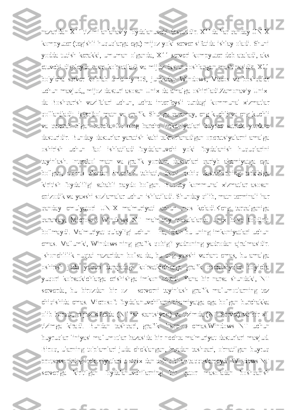 nazaridan X11 tizimi an'anaviy foydalanuvchi dasturidir. X11da har qanday UNIX
kompyuter (tegishli huquqlarga ega) mijoz yoki server sifatida ishlay oladi. Shuni
yodda   tutish   kerakki,   umuman   olganda,   X11   serveri   kompyuter   deb   ataladi,   aks
etuvchi displeyda rasm ko'rsatiladi va mijoz dastur boshlangan mashinasidir. X11
bo'yicha   server   ko'plab   umumiy   OS,   jumladan   Windows,   Macos   va   boshqalar
uchun mavjud,, mijoz dasturi asosan Unix-da amalga oshiriladi.Zamonaviy Unix-
da   Boshqarish   vazifalari   uchun,   uchta   interfeysli   turdagi   kommunal   xizmatlar
qo'llaniladi:     interfaol  matn  va  grafik.  Shunga  qaramay,  eng   kuchli   va  eng  kuchli
va   qamrab   olgan   barcha   OT-ning   barcha   imkoniyatlari   buyruq   satrida   yordam
dasturidir.   Bunday   dasturlar   yaratish   kabi   takrorlanadigan   operatsiyalarni   amalga
oshirish   uchun   faol   ishlatiladi     foydalanuvchi   yoki   foydalanish   huquqlarini
tayinlash.   Interfaol   matn   va   grafik   yordam   dasturlari   qariyb   ahamiyatga   ega
bo'lgan,   ammo   ulardan   interfaol   tabiati,   ularni   qobiq   dasturlarining   tarkibiga
kiritish   foydaliligi   sababli   paydo   bo'lgan.   Bunday   kommunal   xizmatlar   asosan
epizodik va yaxshi sozlamalar uchun ishlatiladi. Shunday qilib, matn terminali har
qanday   emulyatori   UNIX   ma'muriyati   uchun   mos   keladi.Keng   tarqalganiga
qaramay,   Microsoft   Windows   NT   ma'muriy   masalalarda   Unix   bilan   to'ldirib
bo'lmaydi.   Ma'muriyat   qulayligi   uchun   -   ha,   lekin   bu   uning   imkoniyatlari   uchun
emas.   Ma'lumki,   Windows-ning   grafik   qobig'i   yadroning   yadrodan   ajralmasidir.
Ishonchlilik   nuqtai   nazaridan   bo'lsa-da,   bu   eng   yaxshi   variant   emas,   bu   amalga
oshirish   juda   yuqori   darajadagi   ko'rsatkichlarga   grafik   operatsiyalar   bo'yicha
yuqori   ko'rsatkichlarga   erishishga   imkon   beradi.   Yana   bir   narsa   shundaki,   NT
serverda,   bu   birozdan   bir   oz   -   serverni   tayinlash   grafik   ma'lumotlarning   tez
chiqishida emas. Microsoft  foydalanuvchilarni  ahamiyatga ega bo'lgan burchakka
olib   boradi,   mijoz   sifatida   (NT   ish   stantsiyasi)   va   tizimda   (NT   Server)   va   bir   xil
tizimga   kiradi.   Bundan   tashqari,   grafik     Tarmoq   emas.Windows   NT   uchun
buyruqlar   liniyasi   ma'lumotlar   bazasida   bir   nechta   ma'muriyat   dasturlari   mavjud.
Biroq,   ularning   to'plamlari   juda   cheklangan,   bundan   tashqari,   o'rnatilgan   buyruq
protsessorining imkoniyatlari u Unix-dan qobiq bilan taqqoslamaydi. Windows NT
serveriga   kiritilgan   foydalanuvchilarning   bir   qator   masofadan   boshqarish 