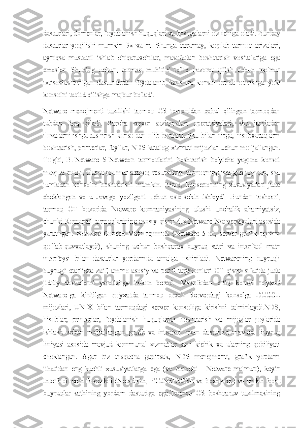 dasturlari, domenlar, foydalanish huquqlari va boshqalarni o'z ichiga oladi. Bunday
dasturlar   yoqilishi   mumkin     9x   va   nt.   Shunga   qaramay,   ko'plab   tarmoq   arizalari,
ayniqsa   mustaqil   ishlab   chiqaruvchilar,   masofadan   boshqarish   vositalariga   ega
emaslar.   Shuning   uchun,   tarmoq   muhitini   to'liq   nazorat   qilish   uchun   ma'mur
ixtisoslashtirilgan   dasturlardan   foydalanib   konsolni   konsol   ortida   o'tirishga   yoki
konsolni taqlid qilishga majbur bo'ladi.
Netware   menejmenti   tuzilishi   tarmoq   OS   tomonidan   qabul   qilingan   tarmoqdan
tubdan   farq   qiladi.   Barcha   server   sozlamalari   operatsiyalari,   shu   jumladan
ilovalarni ishga tushirish konsoldan olib boriladi. Shu bilan birga, hisobvaraqlarni
boshqarish, printerlar, fayllar, NDS katalog xizmati mijozlar uchun mo'ljallangan.
To'g'ri,   B.   Netware   5   Netweon   tarmoqlarini   boshqarish   bo'yicha   yagona   konsol
mavjud bo'lib, ularda ma'mur tarmoq resurslarini tarmoqning istalgan joyidan, shu
jumladan   konsolni   boshqarishi   mumkin.   Biroq,   konseponning   xususiyatlari   juda
cheklangan   va   u   Javaga   yozilgani   uchun   asta-sekin   ishlaydi.   Bundan   tashqari,
tarmoq   OT   bozorida   Netware   kompaniyasining   ulushi   unchalik   ahamiyatsiz,
chunki Romanell tarmoqlarining asosiy qismi 4.x Netware Net versiyalari asosida
yaratilgan.   Netware   Conece   Matn   rejimida   (Netware   5-da,   server   grafik   rejimni
qo'llab-quvvatlaydi),   shuning   uchun   boshqaruv   buyruq   satri   va   interfaol   matn
interfeysi   bilan   dasturlar   yordamida   amalga   oshiriladi.   Netwarening   buyruqli
buyrug'i   etarlicha   zaif,   ammo  asosiy   va   perol   tarjimonlari   OT   qismi   sifatida   juda
jiddiy   dasturlarni   yaratishga   imkon   beradi.   Masofadan   ortiq   konsol   ro'yxati
Netware-ga   kiritilgan   ro'yxatda   tarmoq   orqali   Serverdagi   konsolga   DOCCE
mijozlari,   UNIX   bilan   tarmoqdagi   server   konsoliga   kirishni   ta'minlaydi.NDS,
hisoblar,   printerlar,   foydalanish   huquqlarini   boshqarish   va   mijozlar   joylarida
ishlash   uchun   mo'ljallangan   grafik   va   interfaol   matn   dasturlari   mavjud.   Buyruq
liniyasi   asosida   mavjud   kommunal   xizmatlar   soni   kichik   va   ularning   qobiliyati
cheklangan.   Agar   biz   qisqacha   gapirsak,   NDS   menejmenti,   grafik   yordami
jihatidan   eng   kuchli   xususiyatlarga   ega   (va   birinchi   -   Netware   ma'muri),   keyin
interfaol matn dasturlari (Netadmin, PCONSESOSE va boshqalar) va undan faqat
buyruqlar   sathining   yordam   dasturiga   ega.Tarmoq   OS   boshqaruv   tuzilmasining 