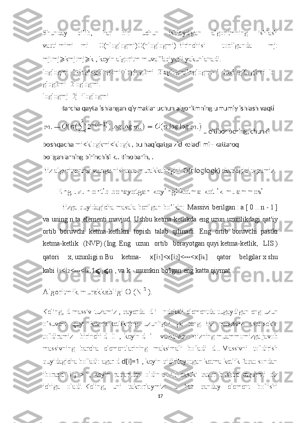 Shunday   qilib,   har   biri   uchun   ishlaydigan   algoritmning   ishlash
vaqti   mi mi   -     m i   —   O ( nloglogmi ) O(nlog log	 mi) . Birinchisi   topilganda   mj :
mj : mj ⩾ k mj:mj ⩾ k  , keyin algoritm muvaffaqiyatli yakunlanadi.
loglogmi+1=loglog2log2mi=loglog2mi=2loglogmilog	
 log	 mi+1=log	 log	 2log2	 mi=lo
g	
 log2	 mi=2log	 log	 mi .
loglogmj=2j−iloglogmi
Barcha qayta ishlangan qiymatlar uchun algoritmning umumiy ishlash vaqti  
..   e'tibor bering, chunki 
boshqacha   mi < klogk mi<klog	
 k   , bu haqiqatga zid keladi   mi   - kattaroq 
bo'lganlarning birinchisi   k ..   Binobarin,   .
Biz algoritmning vaqtga nisbatan murakkabligini  O ( n loglog k )   ekanligini topamiz .
Eng uzun ortib borayotgan keyingi ketma-ketlik muammosi
Bizga quyidagicha masala berilgan bo’lsin:   Massivi berilgan   :   a   [   0 ..   n   -   1   ]
va uning n ta elementi mavjud.   Ushbu ketma-ketlikda eng uzun uzunlikdagi qat'iy
ortib   boruvchi   ketma-ketlikni   topish   talab   qilinadi.   Eng   ortib   boruvchi   pastki
ketma-ketlik   (NVP)   (Ing.   Eng   uzun   ortib   borayotgan   quyi   ketma-ketlik,   LIS   )
qatori   x,   uzunligi   n   Bu   ketma-   x [ i 1 ]< x [ i 2 ]< ⋯ < x [ i k ]   qator   belgilar   x   shu
kabi   i 1 < i 2 < ⋯ < i k , 1 ⩽ i j ⩽ n  , va   k   - mumkin bo'lgan eng katta qiymat.
Algoritmik murakkabligi O (N   2
  ).
Keling,  d  massiv   tuzamiz   ,  qayerda     d[i]   Indeksli   elementda  tugaydigan  eng   uzun
o suvchi   quyi   ketma-ketlikning   uzunligi	
ʻ   i   ga   teng.   Biz   massivni   asta-sekin
to'ldiramiz – birinchi  d[   0   ],   keyin   d[   1   ]   va hokazo.   Bizning muammomizga javob
massivning   barcha   elementlarining   maksimali   bo'ladi   d ...   Massivni   to'ldirish
quyidagicha bo'ladi: agar  d   d [ i ]= 1  , keyin qidirilayotgan ketma-ketlik faqat sondan
iborat   a   [   i   ]   >   1 ,   keyin   raqamdan   oldin   a   [   i   ]   pastki   qator   boshqa   raqamni   o'z
ichiga   oladi.   Keling,   uni   takrorlaymiz:   u   har   qanday   element   bo'lishi
17 