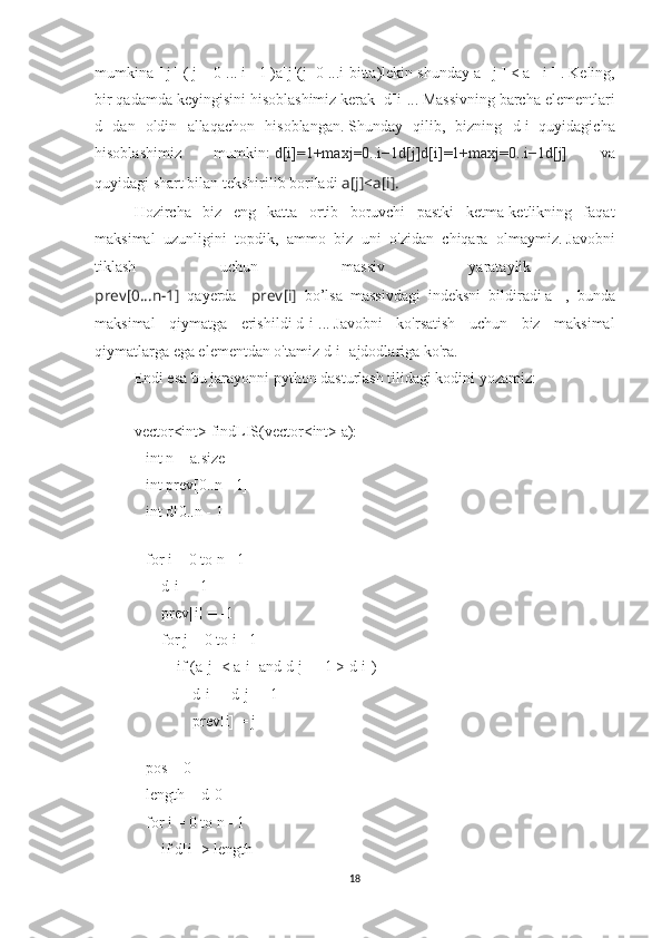 mumkin a   [   j   ]   (   j   =   0 ...   i   -   1   )a[j](j=0 ...i-bitta) lekin shunday   a   [   j   ]   <   a   [   i   ]  .   Keling,
bir qadamda keyingisini hisoblashimiz kerak   d[i] ...   Massivning barcha elementlari
d   dan   oldin   allaqachon   hisoblangan.   Shunday   qilib,   bizning   d[i]   quyidagicha
hisoblashimiz   mumkin:   d [ i ]= 1 +max j = 0 .. i − 1 d [ j ] d[i]=1+maxj=0..i−1d[j]   va
quyidagi shart bilan tekshirilib boriladi  a [ j ]< a [ i ].
Hozircha   biz   eng   katta   ortib   boruvchi   pastki   ketma-ketlikning   faqat
maksimal   uzunligini   topdik,   ammo   biz   uni   o'zidan   chiqara   olmaymiz.   Javobni
tiklash   uchun   massiv   yarataylik  
prev [ 0... n − 1 ]   qayerda       prev [ i ]   bo’lsa   massivdagi   indeksni   bildiradi   a   [   ,   bunda
maksimal   qiymatga   erishildi   d[i] ...   Javobni   ko'rsatish   uchun   biz   maksimal
qiymatlarga ega elementdan o'tamiz  d[i]   ajdodlariga ko'ra.
Endi esa bu jarayonni python dasturlash tilidagi kodini yozamiz:
vector<int> findLIS(vector<int> a):
   int n = a.size                     
   int prev[0..n - 1]
   int d[0..n - 1]
 
   for i = 0 to n - 1
       d[i] = 1
       prev[i] = -1
       for j = 0 to i - 1
           if (a[j] < a[i] and d[j] + 1 > d[i])
               d[i] = d[j] + 1
               prev[i] = j
 
   pos = 0                            
   length = d[0]                      
   for i = 0 to n - 1
       if d[i] > length
18 