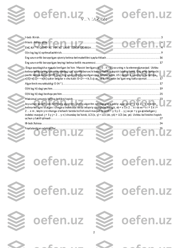 MUNDARIJA:
I-bob. Kirish ..................................................................................................................................................................... 3
II-bob. Asosiy qism .......................................................................................................................................................... 4
ENG KATTA QISMIY KETMA- KETLIKNI TEZKOR QIDIRISH ............................................................................................... 4
O(n log log k) optimallashtirish. ...................................................................................................................................... 9
Eng uzun ortib borayotgan qismiy ketma-ketmaketlikni qayta tiklash ........................................................................ 16
Eng uzun ortib borayotgan keyingi ketma-ketlik muammosi ....................................................................................... 17
 Bizga quyidagicha masala berilgan bo’lsin:  Massivi berilgan   :   a   [   0 ..   n   -   1   ]  va uning n ta elementi mavjud.   Ushbu 
ketma-ketlikda eng uzun uzunlikdagi qat'iy ortib boruvchi ketma-ketlikni topish talab qilinadi.  Eng ortib boruvchi 
pastki ketma-ketlik (NVP)   (Ing.   Eng uzun ortib borayotgan   quyi   ketma-ketlik, LIS   ) qatori x,   uzunligi   n   Bu ketma- 
x[i1]<x[i2]< <x[ik] qator belgilar⋯   x   shu kabi   i1<i2< <ik,1 ij n , va	⋯	⩽ ⩽   k   - mumkin bo'lgan eng katta qiymat. ................ 17
Algoritmik murakkabligi O (N   2
  ). .................................................................................................................................. 17
O(N log N) dagi yechim ................................................................................................................................................. 19
O(N log N) dagi boshqa yechim .................................................................................................................................... 21
Maksimal umumiy ketma-ketlikni topish ..................................................................................................................... 23
Joy uchun kurash yoki Xirshberg algoritmi. Ushbu algoritm ortidagi g'oya oddiy: agar siz x = x   1   x   2   ... x   m   kirish 
ketma-ketligini   istalgan i chegara indeksida ikkita ixtiyoriy qismga bo'lsangiz, xb = x   1   x   2   ... x   i   va xe = x   i + 1   x   i + 
2   ... x   m   , keyin y ni shunga o'xshash tarzda bo'lish usuli mavjud (y ni yb = y   1   y   2   ... y   j   va ye = y   ga ajratadigan j 
indeksi mavjud.   j + 1   y   j + 2   ... y   n   ) shunday bo‘lsinki, LCS (x, y) = LCS (xb, yb) + LCS (xe, ye). Ushbu bo'linishni topish 
uchun y taklif qilinadi: ................................................................................................................................................... 27
III-bob.Xulosa ................................................................................................................................................................ 34
Foydalanilgan adabiyotlar ............................................................................................................................................. 35
2 