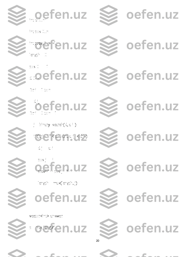    int d[0..n]
   int pos[0..n]
   int prev[0..n - 1]
   length = 0
   pos[0] = -1
   d[0] = 
   for i = 1 to n
       d[i] = 
   for i = 0 to n - 1
       j = binary_search(d, a[i])
       if (d[j - 1] < a[i] and a[i] < d[j])
           d[j] = a[i]
           pos[j] = i
           prev[i] = pos[j - 1]
           length = max(length, j)
   
   
   vector<int> answer
   p = pos[length]
20 