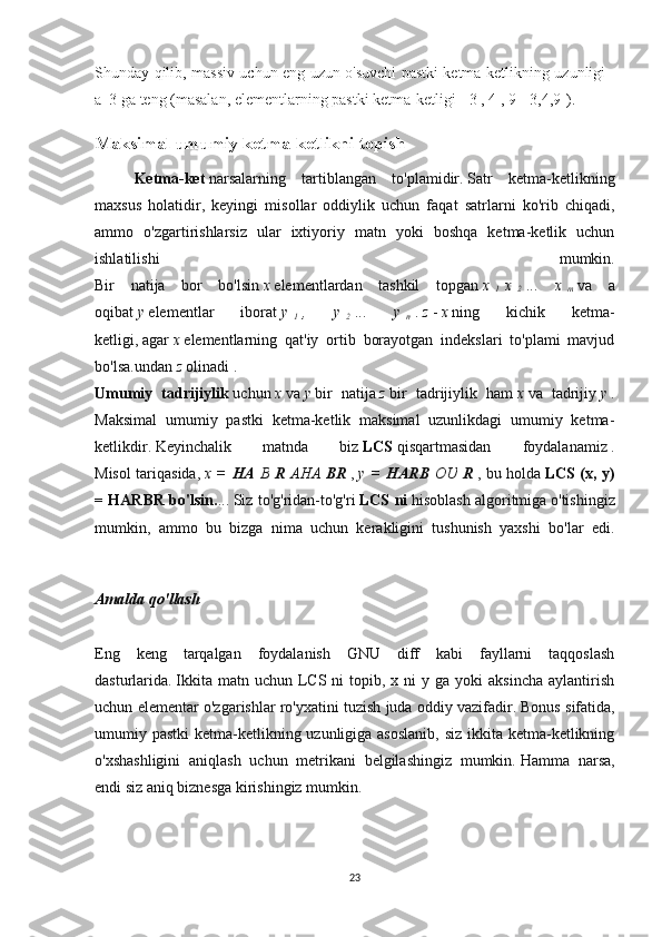 Shunday qilib, massiv uchun eng uzun o'suvchi pastki ketma-ketlikning uzunligi    
a    3 ga teng   (masalan, elementlarning pastki ketma-ketligi   [   3   ,   4   ,   9   ] [3,4,9] ).
Maksimal umumiy ketma-ketlikni topish
Ketma-ket   narsalarning   tartiblangan   to'plamidir.   Satr   ketma-ketlikning
maxsus   holatidir,   keyingi   misollar   oddiylik   uchun   faqat   satrlarni   ko'rib   chiqadi,
ammo   o'zgartirishlarsiz   ular   ixtiyoriy   matn   yoki   boshqa   ketma-ketlik   uchun
ishlatilishi   mumkin.
Bir   natija   bor   bo'lsin   x   elementlardan   tashkil   topgan   x  
1   x  
2   ... x  
m   va   a
oqibat   y   elementlar   iborat   y  
1   ,	
 	y  
2   ...	 	y  
n   .   z   -   x   ning   kichik   ketma-
ketligi,   agar   x   elementlarning   qat'iy   ortib   borayotgan   indekslari   to'plami   mavjud
bo'lsa.undan   z   olinadi   .
Umumiy   tadrijiylik   uchun   x   va   y   bir   natija   z   bir   tadrijiylik   ham   x   va   tadrijiy   y   .
Maksimal   umumiy   pastki   ketma-ketlik   maksimal   uzunlikdagi   umumiy   ketma-
ketlikdir.   Keyinchalik   matnda   biz   LCS   qisqartmasidan   foydalanamiz   .
Misol tariqasida,   x	
 =   HA   B   R   AHA   BR   ,   y	 =   HARB   OU   R   , bu holda   LCS (x, y)
= HARBR bo'lsin. ...   Siz to'g'ridan-to'g'ri   LCS ni   hisoblash algoritmiga   o'tishingiz
mumkin,   ammo   bu   bizga   nima   uchun   kerakligini   tushunish   yaxshi   bo'lar   edi.
Amalda	
 qo'llash
Eng   keng   tarqalgan   foydalanish   GNU   diff   kabi   fayllarni   taqqoslash
dasturlarida.   Ikkita  matn uchun  LCS ni   topib, x  ni   y ga  yoki   aksincha  aylantirish
uchun elementar o'zgarishlar ro'yxatini tuzish juda oddiy vazifadir.   Bonus sifatida,
umumiy pastki  ketma-ketlikning uzunligiga asoslanib, siz ikkita ketma-ketlikning
o'xshashligini   aniqlash   uchun   metrikani   belgilashingiz   mumkin.   Hamma   narsa,
endi siz aniq biznesga kirishingiz mumkin.
23 