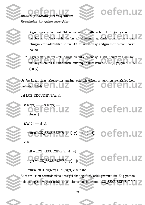 Birinchi yondashuv	 yoki	 xalq	 san'ati
Birinchidan,	
 bir	 nechta	 kuzatishlar:
1. Agar   x   va   y   ketma-ketliklar   uchun   biz   allaqachon   LCS   (x,   y)   =   z   ni
hisoblagan   bo'lsak,   u   holda   bir   xil   elementni   qo'shish   orqali   x   va   y   dan
olingan ketma-ketliklar uchun LCS z va ushbu qo'shilgan elementdan iborat
bo'ladi.
2. Agar x va y ketma-ketliklariga bir xil element qo‘shsak, shu tarzda olingan
xa va yb uchun LCS ikkitadan kattaroq bo‘lishi kerak: LCS (x, yb) yoki LCS
(xa, y)
Ushbu   kuzatishlar   rekursiyani   amalga   oshirish   uchun   allaqachon   yetarli.(python
dasturlash tilida)
def LCS_RECURSIVE(x, y):
    if len(x) == 0 or len(y) == 0:
        return []
    if x[-1] == y[-1]:
        return LCS_RECURSIVE(x[:-1], y[:-1]) + [x[-1]]
    else:
        left = LCS_RECURSIVE(x[:-1], y)
        right = LCS_RECURSIVE(x, y[:-1])
        return left if len(left) > len(right) else right
Endi siz ushbu dasturda nima noto'g'ri ekanligini o'ylashingiz mumkin.   Eng yomon
holatda, agar x va y o'rtasida bir xil elementlar bo'lmasa, LCS_RECURSIVE   len (x) +
24 