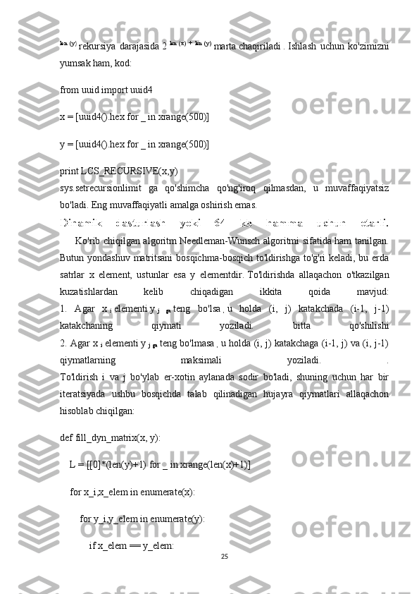 len   (y)
  rekursiya   darajasida   2   len   (x)   +   len   (y)
  marta   chaqiriladi   .   Ishlash   uchun   ko'zimizni
yumsak ham, kod:
from uuid import uuid4
x = [uuid4().hex for _ in xrange(500)]
y = [uuid4().hex for _ in xrange(500)]
print LCS_RECURSIVE(x,y)
sys.setrecursionlimit   ga   qo'shimcha   qo'ng'iroq   qilmasdan,   u   muvaffaqiyatsiz
bo'ladi.   Eng muvaffaqiyatli amalga oshirish emas.
Dinamik   dasturlash   yoki   64   kb   hamma   uchun   etarli.
         Ko'rib chiqilgan algoritm Needleman-Wunsch algoritmi sifatida ham tanilgan.
Butun yondashuv matritsani  bosqichma-bosqich to'ldirishga to'g'ri keladi, bu erda
satrlar   x   element,   ustunlar   esa   y   elementdir.   To'ldirishda   allaqachon   o'tkazilgan
kuzatishlardan   kelib   chiqadigan   ikkita   qoida   mavjud:
1.   Agar   x  
i   elementi   y  
j   ga   teng   bo'lsa  
,   u   holda   (i,   j)   katakchada   (i-1,   j-1)
katakchaning   qiymati   yoziladi.   bitta   qo'shilishi
2. Agar x  
i   elementi   y  
j  ga   teng bo'lmasa  
,   u holda (i, j) katakchaga (i-1, j) va (i, j-1)
qiymatlarning   maksimali   yoziladi.   .
To'ldirish   i   va   j   bo'ylab   er-xotin   aylanada   sodir   bo'ladi,   shuning   uchun   har   bir
iteratsiyada   ushbu   bosqichda   talab   qilinadigan   hujayra   qiymatlari   allaqachon
hisoblab chiqilgan:
def fill_dyn_matrix(x, y):
    L = [[0]*(len(y)+1) for _ in xrange(len(x)+1)]
    for x_i,x_elem in enumerate(x):
        for y_i,y_elem in enumerate(y):
            if x_elem == y_elem:
25 