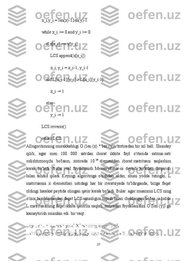     x_i,y_i = len(x)-1,len(y)-1
    while x_i >= 0 and y_i >= 0:
        if x[x_i] == y[y_i]:
            LCS.append(x[x_i])
            x_i, y_i = x_i-1, y_i-1
        elif L[x_i-1][y_i] > L[x_i][y_i-1]:
            x_i -= 1
        else:
            y_i -= 1
    LCS.reverse()
    return LCS
Allogoritimning murakkabligi O (len (x) * len (y)), xotiradan bir xil ball.   Shunday
qilib,   agar   men   100   000   satrdan   iborat   ikkita   fayl   o'rtasida   satrma-satr
solishtirmoqchi   bo'lsam,   xotirada   10   10
  elementdan   iborat   matritsani   saqlashim
kerak   bo'ladi   .   Bular.   real   foydalanish   MemoryError-ni   deyarli   ko'kdan   chiqarish
bilan   tahdid   qiladi.   Keyingi   algoritmga   o'tishdan   oldin,   shuni   yodda   tutingki,   L
matritsasini   x   elementlari   ustidagi   har   bir   iteratsiyada   to'ldirganda,   bizga   faqat
oldingi harakat paytida olingan qator kerak bo'ladi.   Bular.   agar muammo LCS ning
o'zini hisoblamasdan faqat LCS uzunligini topish bilan cheklangan bo'lsa, u holda
L matritsasining faqat ikkita qatorini saqlab, xotiradan foydalanishni O (len (y)) ga
kamaytirish mumkin edi. bir vaqt.
Joy uchun kurash yoki Xirshberg algoritmi.
Ushbu algoritm ortidagi g'oya oddiy: agar siz x = x   1   x   2   ... x   m   kirish ketma-
27 