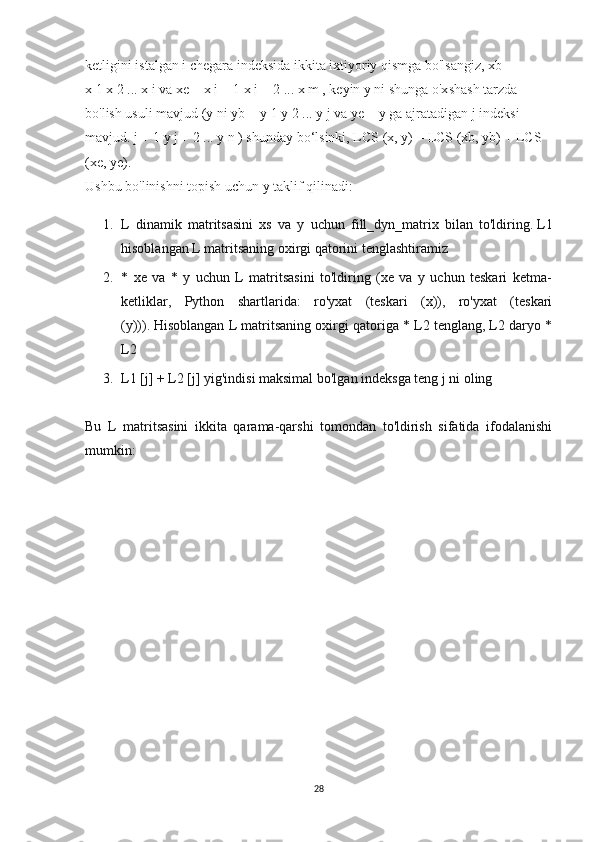 ketligini   istalgan i chegara indeksida ikkita ixtiyoriy qismga bo'lsangiz, xb = 
x   1   x   2   ... x   i   va xe = x   i + 1   x   i + 2   ... x   m   , keyin y ni shunga o'xshash tarzda 
bo'lish usuli mavjud (y ni yb = y   1   y   2   ... y   j   va ye = y   ga ajratadigan j indeksi 
mavjud.   j + 1   y   j + 2   ... y   n   ) shunday bo‘lsinki, LCS (x, y) = LCS (xb, yb) + LCS 
(xe, ye).
Ushbu bo'linishni topish uchun y taklif qilinadi:
1. L   dinamik   matritsasini   xs   va   y   uchun   fill_dyn_matrix   bilan   to'ldiring.   L1
hisoblangan L matritsaning oxirgi qatorini tenglashtiramiz
2. *   xe   va   *   y   uchun   L   matritsasini   to'ldiring   (xe   va   y   uchun   teskari   ketma-
ketliklar,   Python   shartlarida:   ro'yxat   (teskari   (x)),   ro'yxat   (teskari
(y))).   Hisoblangan L matritsaning oxirgi qatoriga * L2 tenglang, L2 daryo *
L2
3. L1 [j] + L2 [j] yig'indisi maksimal bo'lgan indeksga teng j ni oling
Bu   L   matritsasini   ikkita   qarama-qarshi   tomondan   to'ldirish   sifatida   ifodalanishi
mumkin:
28 