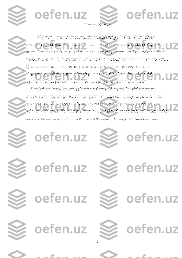 I-bob. Kirish
Algoritm – ma lum bir turga oid masalalarni yechishda ishlatiladigan ʼ
amallarning muayyan tartibda bajarilishi haqidagi aniq qoida (dastur). Algoritmlar 
va ma’lumotlar strukturasi fanida  eng katta qismiy ketma- ketlikni tezkor qidirish  
mavzusida so’z olib borishdan oldin qidirish nima ekanligini bilim olishimiz kerak.
Qidirish nima ekanligini va eng soda qidirish algoritmi qanday ishlashini 
o’rganamiz.     qidirish algoritmlarining eng soddasi bo’lgan chiziqli qidirish 
algoritmi haqida gaplashmoqchimiz. Bu algoritm chiziqli ma’lumotlar 
tuzilmalaridan (masalan, array) biror bir shart yoki qiymat bo’yicha element 
qidirishga mo’ljallangan va uning algoritmik murakkabligi quyidagicha: Chiziqli 
qidirish algoritmining vaqt bo’yicha murakkabligi uning nomidan ham ma’lum, 
ya’ni chiziqli   O(n).   Ya’ni, eng yomon holat sifatida element array bo’lmagan holat 
qaraladi va bunda algoritm maksimum   n	
 ta   qadam ish bajarishi kerak bo’ladi.
3 