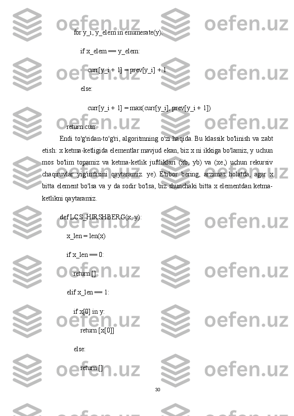         for y_i, y_elem in enumerate(y):
            if x_elem == y_elem:
                curr[y_i + 1] = prev[y_i] + 1
            else:
                curr[y_i + 1] = max(curr[y_i], prev[y_i + 1])
    return curr
Endi  to'g'ridan-to'g'ri, algoritmning o'zi haqida.   Bu klassik bo'linish va zabt
etish: x ketma-ketligida elementlar mavjud ekan, biz x ni ikkiga bo'lamiz, y uchun
mos   bo'lim   topamiz   va   ketma-ketlik   juftliklari   (xb,   yb)   va   (xe,)   uchun   rekursiv
chaqiruvlar   yig'indisini   qaytaramiz.   ye).   E'tibor   bering,   arzimas   holatda,   agar   x
bitta element bo'lsa va y da sodir bo'lsa, biz shunchaki bitta x elementdan ketma-
ketlikni qaytaramiz.
def LCS_HIRSHBERG(x, y):
    x_len = len(x)
    if x_len == 0:
        return []
    elif x_len == 1:
        if x[0] in y:
            return [x[0]]
        else:
            return []
30 