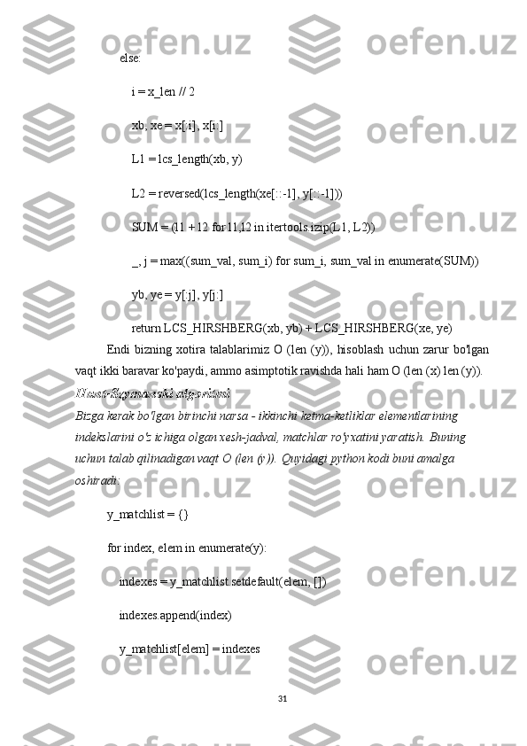     else:
        i = x_len // 2
        xb, xe = x[:i], x[i:]
        L1 = lcs_length(xb, y)
        L2 = reversed(lcs_length(xe[::-1], y[::-1]))
        SUM = (l1 + l2 for l1,l2 in itertools.izip(L1, L2))
        _, j = max((sum_val, sum_i) for sum_i, sum_val in enumerate(SUM))
        yb, ye = y[:j], y[j:]
        return LCS_HIRSHBERG(xb, yb) + LCS_HIRSHBERG(xe, ye)
Endi   bizning   xotira   talablarimiz   O   (len   (y)),   hisoblash   uchun   zarur   bo'lgan
vaqt ikki baravar ko'paydi, ammo asimptotik ravishda hali ham O (len (x) len (y)).
Hunt-Szymanski algoritmi
Bizga	
 kerak	 bo'lgan	 birinchi	 narsa	 - ikkinchi	 ketma-ketliklar	 elementlarining	 
indekslarini	
 o'z	 ichiga	 olgan	 xesh-jadval,	 matchlar	 ro'yxatini	 yaratish.   Buning	 
uchun	
 talab	 qilinadigan	 vaqt	 O	 (len	 (y)).   Quyidagi	 python	 kodi	 buni	 amalga	 
oshiradi:
y_matchlist = {}
for index, elem in enumerate(y):
    indexes = y_matchlist.setdefault(elem, [])
    indexes.append(index)
    y_matchlist[elem] = indexes
31 