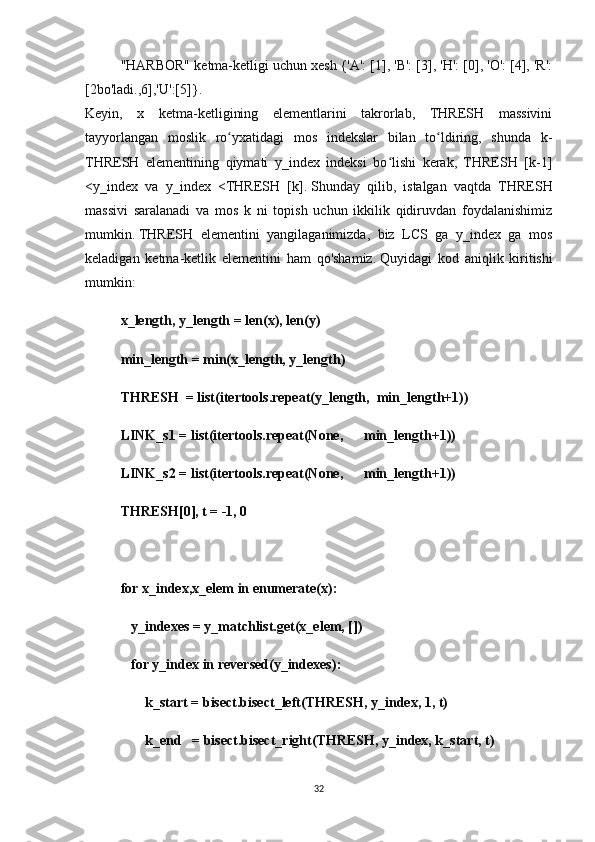 "HARBOR" ketma-ketligi uchun xesh {'A': [1], 'B': [3], 'H': [0], 'O': [4], 'R':
[2bo'ladi.,6],'U':[5]}.
Keyin,   x   ketma-ketligining   elementlarini   takrorlab,   THRESH   massivini
tayyorlangan   moslik   ro yxatidagi   mos   indekslar   bilan   to ldiring,   shunda   k-ʻ ʻ
THRESH   elementining   qiymati   y_index   indeksi   bo lishi   kerak,   THRESH   [k-1]	
ʻ
<y_index   va   y_index   <THRESH   [k].   Shunday   qilib,   istalgan   vaqtda   THRESH
massivi   saralanadi   va   mos   k   ni   topish   uchun   ikkilik   qidiruvdan   foydalanishimiz
mumkin.   THRESH   elementini   yangilaganimizda,   biz   LCS   ga   y_index   ga   mos
keladigan   ketma-ketlik   elementini   ham   qo'shamiz.   Quyidagi   kod   aniqlik   kiritishi
mumkin:
x_length, y_length = len(x), len(y)
min_length = min(x_length, y_length)
THRESH  = list(itertools.repeat(y_length,  min_length+1))
LINK_s1 = list(itertools.repeat(None,      min_length+1))
LINK_s2 = list(itertools.repeat(None,      min_length+1))
THRESH[0], t = -1, 0
for x_index,x_elem in enumerate(x):
   y_indexes = y_matchlist.get(x_elem, [])
   for y_index in reversed(y_indexes):               
       k_start = bisect.bisect_left(THRESH, y_index, 1, t)
       k_end   = bisect.bisect_right(THRESH, y_index, k_start, t)
32 