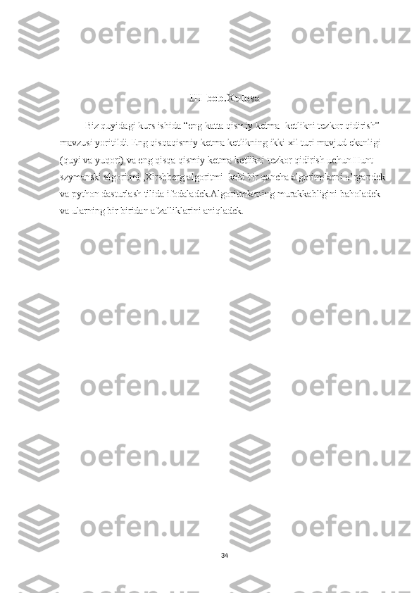 III-bob.Xulosa
Biz quyidagi kurs ishida “ eng katta qismiy ketma- ketlikni tezkor qidirish ” 
mavzusi yoritildi. Eng qisqaqismiy ketma-ketlikning ikki xil turi mavjud ekanligi 
(quyi va yuqori) va eng qisqa qismiy ketma-ketlikni tezkor qidirish uchun Hunt-
szymanski algoritmi ,Xirshberg algoritmi  kabi bir qancha algoritmlarni o’rgandek 
va python dasturlash tilida ifodaladek.Algoritmlarning murakkabligini baholadek 
va ularning bir biridan afzalliklarini aniqladek.
34 