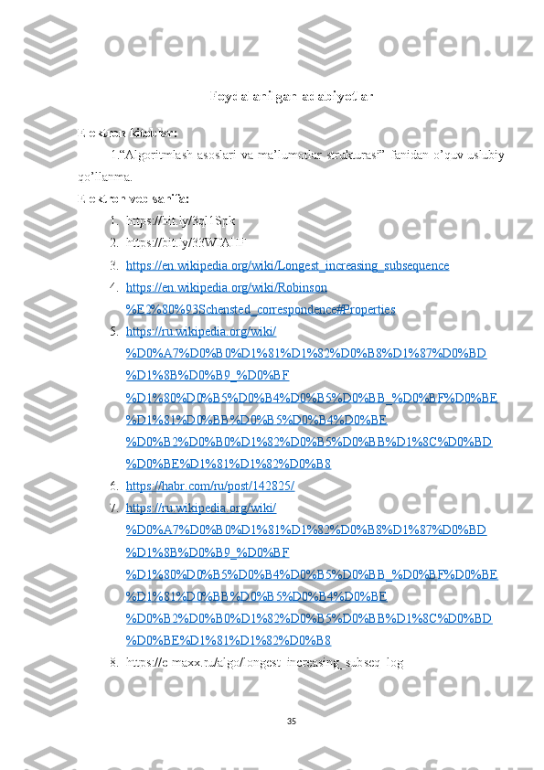 Foydalanilgan adabiyotlar
Elektron kitoblar:
1.“Algoritmlash   asoslari   va   ma’lumotlar   strukturasi”   fanidan   o’quv-uslubiy
qo’llanma.
Elektron veb-sahifa:
1. https://bit.ly/3ql1Spk 
2. https://bit.ly/33WfAHF
3. https://en.wikipedia.org/wiki/Longest_increasing_subsequence   
4. https://en.wikipedia.org/wiki/Robinson   
%E2%80%93Schensted_correspondence#Properties
5. https://ru.wikipedia.org/wiki/   
%D0%A7%D0%B0%D1%81%D1%82%D0%B8%D1%87%D0%BD
%D1%8B%D0%B9_%D0%BF
%D1%80%D0%B5%D0%B4%D0%B5%D0%BB_%D0%BF%D0%BE
%D1%81%D0%BB%D0%B5%D0%B4%D0%BE
%D0%B2%D0%B0%D1%82%D0%B5%D0%BB%D1%8C%D0%BD
%D0%BE%D1%81%D1%82%D0%B8
6. https://habr.com/ru/post/142825/   
7. https://ru.wikipedia.org/wiki/   
%D0%A7%D0%B0%D1%81%D1%82%D0%B8%D1%87%D0%BD
%D1%8B%D0%B9_%D0%BF
%D1%80%D0%B5%D0%B4%D0%B5%D0%BB_%D0%BF%D0%BE
%D1%81%D0%BB%D0%B5%D0%B4%D0%BE
%D0%B2%D0%B0%D1%82%D0%B5%D0%BB%D1%8C%D0%BD
%D0%BE%D1%81%D1%82%D0%B8
8. https://e-maxx.ru/algo/longest_increasing_subseq_log
35 